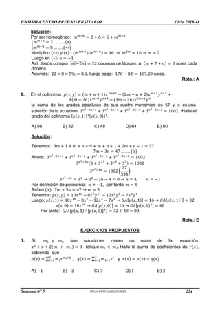 UNMSM-CENTRO PREUNIVERSITARIO Ciclo 2018-II
Semana Nº 5 (Prohibida su reproducción y venta) Pág. 52
Solución:
Por ser homogéneo: 𝑚𝑚−𝑛
= 2 + 6 = 6 + 𝑚𝑚+𝑛
{
𝑚𝑚+𝑛
= 2 … … . . (∗)
𝑚𝑚−𝑛
= 8 … … . (∗∗)
Multiplico (∗∗) 𝑦 (∗): (𝑚𝑚+𝑛
)(𝑚𝑚−𝑛) = 16 → 𝑚2𝑚
= 16 → 𝑚 = 2
Luego en (∗): 𝑛 = −1
Así, Jesús compró 𝑚(−2𝑛)
̅̅̅̅̅̅̅̅̅̅̅ = 22 docenas de lápices, a (𝑚 + 7 + 𝑛) = 8 soles cada
docena.
Además: 22 × 8 × 5% = 8.8, luego pago: 176 − 8.8 = 167.20 soles.
Rpta.: A
8. En el polinomio 𝑝(𝑥, 𝑦) = (𝑚 + 𝑛 + 1)𝑥3𝑚+1
− (2𝑚 − 𝑛 + 2)𝑥𝑚+2
𝑦𝑛+7
+
4(𝑚 − 2𝑛)𝑥𝑚−3
𝑦𝑛+4
− (3𝑚 − 2𝑛)𝑥2𝑚−1
𝑦𝑛
la suma de los grados absolutos de sus cuatro monomios es 57 y 𝑛 es una
solución de la ecuación 3𝑛2−3𝑛+1
+ 3𝑛2−3𝑛−1
+ 3𝑛2−3𝑛−3
+ 3𝑛2−3𝑛+2
= 1002. Halle el
grado del polinomio [𝑝(𝑥, 1)]2[𝑝(𝑥, 0)]3
.
A) 56 B) 32 C) 48 D) 64 E) 80
Solución:
Tenemos: 3m + 1 + m + n + 9 + m + n + 1 + 2m + n − 1 = 57
7m + 3n = 47 … … . (𝛼)
Ahora: 3𝑛2−3𝑛+1
+ 3𝑛2−3𝑛−1
+ 3𝑛2−3𝑛−3
+ 3𝑛2−3𝑛+2
= 1002
3𝑛2−3𝑛
(3 + 3−1
+ 3−3
+ 32
) = 1002
3𝑛2−3𝑛
= 1002 (
27
334
)
3𝑛2−3𝑛
= 34
→ 𝑛2
− 3𝑛 − 4 = 0 → 𝑛 = 4, 𝑛 = −1
Por definición de polinomio: 𝑛 ≠ −1, por tanto 𝑛 = 4
Así en (𝛼): 7m + 3n = 47 → m = 5
Tenemos: 𝑝(𝑥, 𝑦) = 10𝑥16
− 8𝑥7
𝑦11
− 12𝑥2
𝑦8
− 7𝑥9
𝑦4
Luego: 𝑝(𝑥, 1) = 10𝑥16
− 8𝑥7
− 12𝑥2
− 7𝑥9
→ 𝐺𝐴[𝑝(𝑥, 1)] = 16 → 𝐺𝐴[𝑝(𝑥, 1)2] = 32
𝑝(𝑥, 0) = 10𝑥16
→ 𝐺𝐴[𝑝(𝑥, 0)] = 16 → 𝐺𝐴[𝑝(𝑥, 1)3] = 48
Por tanto: 𝐺𝐴([𝑝(𝑥, 1)]2[𝑝(𝑥, 0)]3) = 32 + 48 = 80.
Rpta.: E
EJERCICIOS PROPUESTOS
1. Si 𝑚1 𝑦 𝑚2 son soluciones reales no nulas de la ecuación:
𝑥2
+ 𝑥 + 2(𝑚1 + 𝑚2) = 0 tal que 𝑚1 < 𝑚2. Halle la suma de coeficientes de 𝑟(𝑥),
sabiendo que
𝑝(𝑥) = ∑ 𝑚𝑖𝑥𝑚𝑖+2
2
𝑖=1 , 𝑞(𝑥) = ∑ 𝑚3−𝑖𝑥𝑖
2
𝑖=1 y 𝑟(𝑥) = 𝑝(𝑥) + 𝑞(𝑥).
A) −1 B) −2 C) 3 D) 1 E) 2
224
 