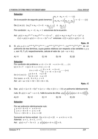 UNMSM-CENTRO PREUNIVERSITARIO Ciclo 2018-II
Semana Nº 5 (Prohibida su reproducción y venta) Pág. 53
Solución:
De la ecuación de segundo grado tenemos: {
𝑚1 + 𝑚2 = −1 ⋯ ⋯ (𝑖)
𝑚1 𝑚2 = 2 (𝑚1 + 𝑚2
⏟
−1
)
= −2 ⋯ ⋯ (𝑖𝑖)
De (𝑖) e (𝑖𝑖): (𝑚2)2
+ 𝑚2 − 2 = 0 → 𝑚2 = −2
⏟
𝑚1=1
ó 𝑚2 = 1
⏟
𝑚1=−2
Por condición: 𝑚1 = −2, 𝑚2 = 1 soluciones de la ecuación.
Así: 𝑝(𝑥) = 𝑚1𝑥𝑚1+2
+ 𝑚2𝑥𝑚2+2
= −2 + 𝑥3
, 𝑞(𝑥) = 𝑚2𝑥 + 𝑚1𝑥2
= 𝑥 − 2𝑥2
y
𝑟(𝑥) = 𝑝(𝑥) + 𝑞(𝑥) = −2 + 𝑥 − 2𝑥2
+ 𝑥3
entonces 𝑟(1) = 𝑝(1) + 𝑞(1) = −2.
Rpta.: B
2. Si 𝑝(𝑥, 𝑦, 𝑧) = 𝑐𝑥𝑎+𝑏−8
𝑦|𝑐|+1
𝑧𝑏+𝑐−4
− 𝑎𝑥𝑎+𝑏−2
𝑦|𝑐|+2
𝑧𝑏+𝑐−2
− 𝑏𝑥𝑎+𝑏−6
𝑦|𝑐|+3
𝑧𝑏+𝑐
es un
polinomio de tres términos, cuyos grados relativos con respecto a las variables 𝑥, 𝑦 y
𝑧, son 10, 7 y 8, respectivamente, calcule el valor de (𝑎𝑏 − 𝑎𝑐 + 𝑏𝑐).
A) 11 B) 15 C) 16 D) 19 E) 22
Solución:
Por condición del problema: 𝑎 + 𝑏 − 2 = 10 → 𝑎 + 𝑏 = 12…….. (∗)
|𝑐| + 3 = 7 → |𝑐| = 4 → 𝑐 = 4 ó 𝑐 = −4
𝑏 + 𝑐 = 8 → {
𝑆𝑖 𝑐 = 4 → 𝑏 = 4
𝑆𝑖 𝑐 = −4 → 𝑏 = 12
⋯ ⋯ (∗∗)
𝐷𝑒 (∗∗) 𝑒𝑛 (∗) ∶ {
𝑠𝑖 𝑏 = 4 → 𝑎 = 8
𝑠𝑖 𝑏 = 12 → 𝑎 = 0
𝑃𝑜𝑟 𝑡𝑎𝑛𝑡𝑜: 𝑎 = 8 , 𝑏 = 4 𝑦 𝑐 = 4
Así: 𝑎𝑏 − 𝑎𝑐 + 𝑏𝑐 = 32 − 32 + 16 = 16.
Rpta.: C
3. Sea 𝑝(𝑥) = (𝑎 + 𝑏 − 4)𝑥2
+ (𝑎 + 𝑐 − 8)𝑥 + (𝑏 + 𝑐 − 10) un polinomio idénticamente
nulo. Si 𝑞(𝑥) = 𝑎𝑥3
− 𝑐𝑥 + 𝑏, halle la suma de cifras 𝑞(𝑞 (𝑞 (𝑝 (𝑞(𝑝(𝑎 + 𝑏 + 𝑐)))))).
A) 21 B) 12 C) 11 D) 19 E) 23
Solución:
Por ser polinomio idénticamente nulo:
{
𝑎 + 𝑏 − 4 = 0 → 𝑎 + 𝑏 = 4
𝑎 + 𝑐 − 8 = 0 → 𝑎 + 𝑐 = 8
𝑏 + 𝑐 − 10 = 0 → 𝑏 + 𝑐 = 10
Sumando en forma vertical: 2(𝑎 + 𝑏 + 𝑐) = 22 → 𝑎 + 𝑏 + 𝑐 = 11.
Además: 𝑎 = 1 , 𝑏 = 3 , 𝑐 = 7.
Así: 𝑞(𝑥) = 𝑥3
− 7𝑥 + 3 𝑦 𝑝 (𝑞(𝑝(𝑎 + 𝑏 + 𝑐))) = 0 .
225
 