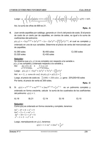 UNMSM-CENTRO PREUNIVERSITARIO Ciclo 2018-II
Semana Nº 5 (Prohibida su reproducción y venta) Pág. 54
Luego: 𝑞
(
𝑞 (𝑞 (𝑝 (𝑞(𝑝(𝑎 + 𝑏 + 𝑐)))
⏟
0
))
)
= 𝑞 (𝑞 (𝑞(0)
⏟
3
)) = 𝑞 (𝑞(3)
⏟
9
) = 𝑞(9) = 669.
Así, la suma de cifras de 669 es 21.
Rpta.: A
4. Juan vende zapatillas por catálogo, ganando un 10𝑚% del precio de costo. Si el precio
de costo de un cierto par de zapatillas, en cientos de soles, es igual a la suma de
coeficientes del polinomio
𝑝(𝑥, 𝑦) = −5𝑥𝑦2𝑛+8
+ 2𝑥2
𝑦𝑛+5
− (𝑛 − 3)𝑥3
𝑦𝑚
+ (
𝑛+1
2
) 𝑥4
𝑦7+𝑛
, el cual es completo y
ordenado en una de sus variables. Determine el precio de venta del mencionado par
de zapatillas.
A) 380 soles B) 450 soles C) 300 soles
D) 320 soles E) 430 soles
Solución:
Se observa que 𝑝(𝑥, 𝑦) no es completo con respecto a la variable x.
𝑝(𝑥, 𝑦) es completo y ordenado respecto a la variable y.
Así: 2𝑛 + 8 = 0
⏟
𝑛=−4 𝑠𝑖 𝑐𝑢𝑚𝑝𝑙𝑒
ó 7 + 𝑛 = 0
⏟
𝑛=−7 𝑛𝑜 𝑐𝑢𝑚𝑝𝑙𝑒
Luego: 𝑝(𝑥, 𝑦) = −5𝑥𝑦0
+ 2𝑥2
𝑦1
+ 7𝑥3
𝑦2
− (
3
2
) 𝑥4
𝑦3
Así: 𝑚 = 2, 𝑦 𝑠𝑢𝑚𝑎 𝑑𝑒 𝑐𝑜𝑒𝑓. 𝑑𝑒 𝑝(𝑥, 𝑦) = 𝑝(1,1) =
5
2
Luego, el precio de costo es:
5
2
(100) = 250 𝑠𝑜𝑙𝑒𝑠 , y gana: 20%250=50 soles
Por tanto, el precio de venta es 300 soles.
Rpta.: C
5. Si 𝑞(𝑥) = 𝑥3𝑛2−27
+ 𝑛𝑥4𝑚2−3
+ 2𝑚𝑥2𝑝2−10
+
𝑠
2
𝑥𝑠2−1
es un polinomio completo y
ordenado en forma creciente, calcule la suma de los cuadrados de los coeficientes
del polinomio 𝑞(𝑥) + 1.
A) 18 B) 21 C) 14 D) 16 E) 10
Solución:
Como p(x) es ordenado en forma creciente y completo, tenemos:
3𝑛2
− 27 = 0 → 𝑛2
= 9
4𝑚2
− 3 = 1 → 𝑚2
= 1
2𝑝2
− 10 = 2 → 𝑝2
= 6
𝑠2
− 1 = 3 → 𝑠2
= 4
Luego, reemplazando en 𝑞(𝑥), tenemos:
𝑞(𝑥) = 1 + 𝑛𝑥1
+ 2𝑚𝑥2
+
𝑠
2
𝑥3
226
 