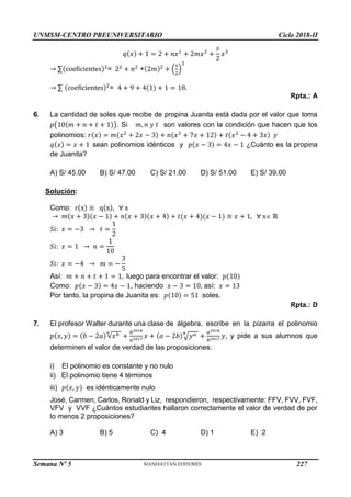 UNMSM-CENTRO PREUNIVERSITARIO Ciclo 2018-II
Semana Nº 5 (Prohibida su reproducción y venta) Pág. 55
𝑞(𝑥) + 1 = 2 + 𝑛𝑥1
+ 2𝑚𝑥2
+
𝑠
2
𝑥3
→ ∑(coeficientes)2
= 22
+ 𝑛2
+(2𝑚)2
+ (
𝑠
2
)
2
→ ∑ (coeficientes)2
= 4 + 9 + 4(1) + 1 = 18.
Rpta.: A
6. La cantidad de soles que recibe de propina Juanita está dada por el valor que toma
𝑝(10(𝑚 + 𝑛 + 𝑡 + 1)). Si 𝑚, 𝑛 𝑦 𝑡 son valores con la condición que hacen que los
polinomios: 𝑟(𝑥) = 𝑚(𝑥2
+ 2𝑥 − 3) + 𝑛(𝑥2
+ 7𝑥 + 12) + 𝑡(𝑥2
− 4 + 3𝑥) 𝑦
𝑞(𝑥) = 𝑥 + 1 sean polinomios idénticos y 𝑝(𝑥 − 3) = 4𝑥 − 1 ¿Cuánto es la propina
de Juanita?
A) S/ 45.00 B) S/ 47.00 C) S/ 21.00 D) S/ 51.00 E) S/ 39.00
Solución:
Como: r(x) ≡ q(x), ∀ x
→ 𝑚(𝑥 + 3)(𝑥 − 1) + 𝑛(𝑥 + 3)(𝑥 + 4) + 𝑡(𝑥 + 4)(𝑥 − 1) ≡ 𝑥 + 1, ∀ x ℝ
𝑆𝑖: 𝑥 = −3 → 𝑡 =
1
2
𝑆𝑖: 𝑥 = 1 → 𝑛 =
1
10
𝑆𝑖: 𝑥 = −4 → 𝑚 = −
3
5
Así: 𝑚 + 𝑛 + 𝑡 + 1 = 1, luego para encontrar el valor: 𝑝(10)
Como: 𝑝(𝑥 − 3) = 4𝑥 − 1, haciendo 𝑥 − 3 = 10, así: 𝑥 = 13
Por tanto, la propina de Juanita es: 𝑝(10) = 51 soles.
Rpta.: D
7. El profesor Walter durante una clase de álgebra, escribe en la pizarra el polinomio
𝑝(𝑥, 𝑦) = (𝑏 − 2𝑎)√𝑥𝑏
𝑎
+
𝑏2018
𝑎2017
𝑥 + (𝑎 − 2𝑏)√𝑦𝑎
𝑏
+
𝑎2018
𝑏2017
𝑦, y pide a sus alumnos que
determinen el valor de verdad de las proposiciones:
i) El polinomio es constante y no nulo
ii) El polinomio tiene 4 términos
iii) 𝑝(𝑥, 𝑦) es idénticamente nulo
José, Carmen, Carlos, Ronald y Liz, respondieron, respectivamente: FFV, FVV, FVF,
VFV y VVF ¿Cuántos estudiantes hallaron correctamente el valor de verdad de por
lo menos 2 proposiciones?
A) 3 B) 5 C) 4 D) 1 E) 2
227
 