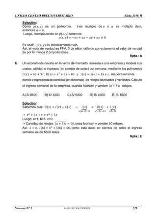 UNMSM-CENTRO PREUNIVERSITARIO Ciclo 2018-II
Semana Nº 5 (Prohibida su reproducción y venta) Pág. 56
Solución:
Como 𝑝(𝑥, 𝑦) es un polinomio, 𝑏 es multiplo de 𝑎 y 𝑎 es múltiplo de 𝑏,
entonces 𝑎 = 𝑏.
Luego, reemplazando en 𝑝(𝑥, 𝑦) tenemos:
𝑝(𝑥, 𝑦) = −𝑎𝑥 + 𝑎𝑥 − 𝑎𝑦 + 𝑎𝑦 ≡ 0
Es decir, 𝑝(𝑥, 𝑦) es idénticamente nulo.
Así, el valor de verdad es FFV, 3 de ellos hallaron correctamente el valor de verdad
de por lo menos 2 proposiciones.
Rpta.: A
8. Un economista novato en la venta de mercado asesora a una empresa y modela sus
costos, utilidad e ingresos (en cientos de soles) por semana, mediante los polinomios
𝐶(𝑥) = 63 + 3𝑥; 𝑈(𝑥) = 𝑥2
+ 2𝑥 − 63 𝑦 𝐼(𝑥) = 𝑥(𝑎𝑥 + 𝑏) + 𝑐, respectivamente,
donde 𝑥 representa la cantidad (en decenas) de relojes fabricados y vendidos. Calcule
el ingreso semanal de la empresa, cuando fabrican y venden (𝑎 + 𝑏)𝑐
̅̅̅̅̅̅̅̅̅̅̅ relojes.
A) S/ 6500 B) S/ 3300 C) S/ 6000 D) S/ 4600 E) S/ 6600
Solución:
Sabemos que: 𝑈(𝑥) = 𝐼(𝑥) − 𝐶(𝑥) → 𝐼(𝑥)
⏟
𝑥(𝑎𝑥+𝑏)+𝑐
= 𝑈(𝑥)
⏟
𝑥2+2𝑥−63
+ 𝐶(𝑥)
⏟
63+3𝑥
→ 𝑥2
+ 5𝑥 + 𝑐 = 𝑥2
+ 5𝑥
Luego: a=1, b=5, c=0.
→ Cantidad de relojes: (𝑎 + 𝑏)𝑐
̅̅̅̅̅̅̅̅̅̅̅ = 60, osea fabrican y venden 60 relojes.
Así: 𝑥 = 6, 𝐼(6) = 62
+ 5(6) = 66, como está dado en cientos de soles el ingreso
semanal es de 6600 soles.
Rpta.: E
228
 