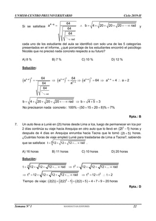 UNMSM-CENTRO PREUNIVERSITARIO Ciclo 2019-II
Semana Nº 1 (Prohibida su reproducción y venta) Pág. 50
Si se satisface
4 a
rad
64
a b 4 20 20 20 rad
64
64


        y
cada uno de los estudiante del aula se identificó con solo una de las 5 categorías
presentados en el informe, ¿qué porcentaje de los estudiantes encontró el psicólogo
Nicolás que no precisó nada concreto respecto a su futuro?
A) 8 % B) 7 % C) 10 % D) 12 %
Solución:
     
2 2 3
4 a 4 a 4 a 4 a
4 a
rad
64 64
a a a 64 a 4 a 2
a
64
64
b 4 20 20 20 rad b 4 5 3
No precisaron nada concreto : 100% (50 15 20 8)% 7%
   


        
         
    
Rpta.: B
7. Un auto lleva a Lunié en (2t) horas desde Lima a Ica, luego de permanecer en Ica por
2 días continúa su viaje hacia Arequipa en otro auto que lo llevó en 2
(2t 1)
 horas y
después de 4 días en Arequipa enrumba hacia Tacna que le tomó (2t 5)
 horas.
¿Cuántas horas de viaje empleó Lunié para trasladarse de Lima a Tacna?, sabiendo
que se satisface 4
t 12 12 12 ... rad
     .
A) 16 horas B) 11 horas C) 10 horas D) 20 horas
Solución:
     
2
4
4 4 2
2
t 12 12 12 ... rad t 12 12 12 ... rad
t 12 12 12 12 ... rad t 12 t t 2
Tiempo de viaje : 2(2) 2(2) 1 2(2) 5 4 7 9 20 horas
          
           
       
Rpta.: D
22
 