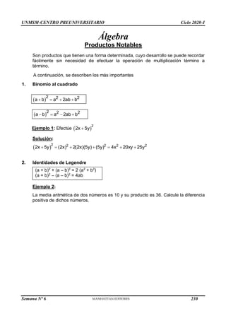 UNMSM-CENTRO PREUNIVERSITARIO Ciclo 2020-I
Semana Nº 6 (Prohibida su reproducción y venta) Pág. 34
Álgebra
Productos Notables
Son productos que tienen una forma determinada, cuyo desarrollo se puede recordar
fácilmente sin necesidad de efectuar la operación de multiplicación término a
término.
A continuación, se describen los más importantes
1. Binomio al cuadrado
 
2 2 2
a b a 2ab b
   
 
2 2 2
a b a 2ab b
   
Ejemplo 1: Efectúe  
2
2x 5y

Solución:
 
2 2 2 2 2
2x 5y (2x) 2(2x)(5y) (5y) 4x 20xy 25y
      
2. Identidades de Legendre
(a + b)2
+ (a – b)2
= 2 (a2
+ b2
)
(a + b)2
– (a – b)2
= 4ab
Ejemplo 2:
La media aritmética de dos números es 10 y su producto es 36. Calcule la diferencia
positiva de dichos números.
230
 