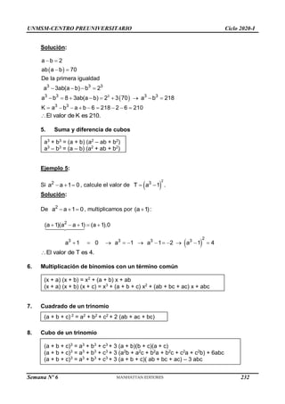 UNMSM-CENTRO PREUNIVERSITARIO Ciclo 2020-I
Semana Nº 6 (Prohibida su reproducción y venta) Pág. 36
Solución:
 
a b 2
ab a b 70
 
 
 
3
3 3 3
3 3 3 3
De la primera igualdad
a 3ab(a b) b 2
a b 8 3ab(a b) 2 3 70 a b 218
   
        
3 3
K a b a b 6 218 2 6 210
        
El valor de K es 210.

5. Suma y diferencia de cubos
a3
+ b3
= (a + b) (a2
– ab + b2
)
a3
– b3
= (a – b) (a2
+ ab + b2
)
Ejemplo 5:
Si 2
a a 1 0
   , calcule el valor de  
2
3
T a 1 .
 
Solución:
De 2
a a 1 0
   , multiplicamos por (a 1):

 
2
2
3 3 3 3
(a 1)(a a 1) (a 1).0
a 1 0 a 1 a 1 2 a 1 4
    
           
El valor de T es 4.

6. Multiplicación de binomios con un término común
(x + a) (x + b) = x2
+ (a + b) x + ab
(x + a) (x + b) (x + c) = x3
+ (a + b + c) x2
+ (ab + bc + ac) x + abc
7. Cuadrado de un trinomio
(a + b + c) 2
= a2
+ b2
+ c2
+ 2 (ab + ac + bc)
8. Cubo de un trinomio
(a + b + c)3
= a3
+ b3
+ c3
+ 3 (a + b)(b + c)(a + c)
(a + b + c)3
= a3
+ b3
+ c3
+ 3 (a2
b + a2
c + b2
a + b2
c + c2
a + c2
b) + 6abc
(a + b + c)3
= a3
+ b3
+ c3
+ 3 (a + b + c)( ab + bc + ac) – 3 abc
232
 