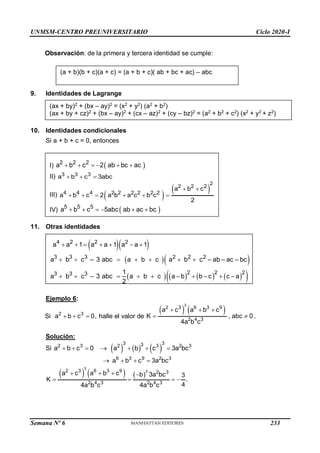 UNMSM-CENTRO PREUNIVERSITARIO Ciclo 2020-I
Semana Nº 6 (Prohibida su reproducción y venta) Pág. 37
Observación: de la primera y tercera identidad se cumple:
9. Identidades de Lagrange
(ax + by)2
+ (bx – ay)2
= (x2
+ y2
) (a2
+ b2
)
(ax + by + cz)2
+ (bx – ay)2
+ (cx – az)2
+ (cy – bz)2
= (a2
+ b2
+ c2
) (x2
+ y2
+ z2
)
10. Identidades condicionales
Si a + b + c = 0, entonces
I)  
2 2 2
a b c 2 ab bc ac
     
II) 3 3 3
a b c 3abc
  
III)  
 
2
2 2 2
4 4 4 2 2 2 2 2 2
a b c
a b c 2 a b a c b c
2
 
     
IV)  
5 5 5
a b c 5abc ab ac bc
     
11. Otras identidades
  
  
       
 
3
4 2 2 2
3 3 2 2 2
2 2 2
3 3 3
a b c – 3 abc a b c a b
a a 1
c – ab – ac – bc
1
a b c – 3 abc a b c
a a 1 a a 1
a b b c c a
2
      
  
      
    
 
Ejemplo 6:
Si 2 3
a b c 0,
   halle el valor de
   
3
2 3 6 3 9
2 3
4
a c a b c
K , abc 0
4a b c
  
  .
Solución:
Si      
3 3
3
2 3 2 3 2 3
a b c 0 a b c 3a bc
      
6 3 9 2 3
a b c 3a bc
   
     
3
3
2 3 6 3 9 2 3
2 4 3 2 4 3
a c a b c b 3a bc 3
K .
4
4a b c 4a b c
   
   
(a + b)(b + c)(a + c) = (a + b + c)( ab + bc + ac) – abc
233
 