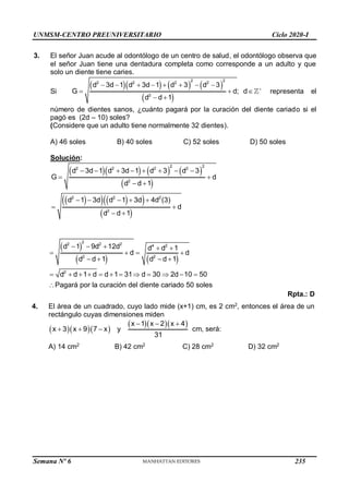 UNMSM-CENTRO PREUNIVERSITARIO Ciclo 2020-I
Semana Nº 6 (Prohibida su reproducción y venta) Pág. 53
3. El señor Juan acude al odontólogo de un centro de salud, el odontólogo observa que
el señor Juan tiene una dentadura completa como corresponde a un adulto y que
solo un diente tiene caries.
Si
      
 
2 2
2 2 2 2
2
d 3d 1 d 3d 1 d 3 d 3
G d; d
d d 1

       
  
 
representa el
número de dientes sanos, ¿cuánto pagará por la curación del diente cariado si el
pagó es (2d – 10) soles?
(Considere que un adulto tiene normalmente 32 dientes).
A) 46 soles B) 40 soles C) 52 soles D) 50 soles
Solución:
      
 
 
   
 
 
2 2
2 2 2 2
2
2 2 2
2
d 3d 1 d 3d 1 d 3 d 3
G d
d d 1
d 1 3d d 1 3d 4d (3)
d
d d 1
       
 
 
    
 
 
 
   
2
2 2 4 2
2 2
2
d 1 2
9d 12d d  d 1
 
d d
d d 1 d d 1
d  d 1 d  d 1 31 d  30  2d 10  50
Pagará por la curación del diente cariado 50 soles

 
 


Rpta.: D
4. El área de un cuadrado, cuyo lado mide (x+1) cm, es 2 cm2
, entonces el área de un
rectángulo cuyas dimensiones miden
   
x 1x  2x  4
x 3 x 9 7 x y
31
   cm, será:
A) 14 cm2
B) 42 cm2
C) 28 cm2
D) 32 cm2
235
 