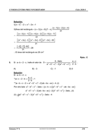 UNMSM-CENTRO PREUNIVERSITARIO Ciclo 2020-I
Semana Nº 6 (Prohibida su reproducción y venta) Pág. 54
Solución:
 
2 2
I) x 1 2 x 2x 1
    
   
   
        
     
   
2 2 2
2
x 1 x 2 x 4
II)Área del rectángulo x 3 x 9 7 x .
31
x 3 x 1 x 4 x 2 x 9 x 7
31
x 2x 3 x 2x 8 x 2x 63
31
2 7 62
28
31
El área del rectángulo es 28 cm
  
   
     
     
     
 
     
     
     
 
  
  

Rpta.: C
5. Si a b 2 c
   , halle el valor de
 
3 3 3 2 2 2
8 6abc a c
S
2 b
a b c 3 a b c
 
 

    
.
A)
2

B) 3
 C) 1
 D) 0
Solución:
Si a b 2 c
  
 
  
   
 
2 2 2
3 3 3 2 2 2
3 3 3 2 2 2
3 3 3 2 2 2
a c
*)a c 2 b 1
2 b
**)a b c 2 a b c 2 ab bc ac 4..(i)
Por otro lado a b c 3abc a b c a b c ab bc ac
a b c 2 ab bc ac 2 a b c 3abc...(ii)
(ii) (i)a b c 3 a b c 3abc 4

    

         
          
        
       
236
 
