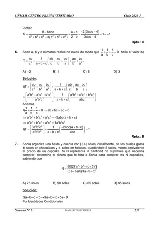 UNMSM-CENTRO PREUNIVERSITARIO Ciclo 2020-I
Semana Nº 6 (Prohibida su reproducción y venta) Pág. 55
Luego
 
 
3 3 3 2 2 2
2 3abc 4
8 6abc a c
S 1 1
2 b 3abc 4
a b c 3 a b c
 
 
     
 
    
Rpta.: C
6. Sean a, b y c números reales no nulos, de modo que
1 1 1
0,
a b c
   halle el valor de
2 2 2
ab 1 ab ac bc ac bc
T
c a b c c b a b a
 
     
 
   
.
A) 2
 B) 1 C) 5 D) 3
Solución:
2 2 2
3 3 3 3 3 3 2 2 2 2 2 2
2 2 2
ab ac bc 1 ab ac bc
I)T
c b a a b c c b a
a b a c b c 1 a b a c b c
a b c a b c abc
   
     
 
   
   
   
   
   
 
 
   
Además
2 2 2 2 2 2
3 3 3 3 3 3 2 2 2
1 1 1
I) 0 ab bc ac 0
a b c
a b b c a c 2abc(a b c)
a b b c a c 3a b c
      
      
   
2 2 2
2 2 2
3a b c 1 2abc(a b c)
I)T 1
a b c a b c abc
    
 
  
   
   
 
Rpta.: B
7. Sonia organiza una fiesta y cuenta con (3a ) soles inicialmente, de los cuales gasta
b soles en chocolates y c soles en helados, quedándole 5 soles, monto equivalente
al precio de un cupcake. Si N representa la cantidad de cupcakes que necesita
comprar, determine el dinero que le falta a Sonia para comprar los N cupcakes,
sabiendo que
3 3 3
2
50[27a b (c 5) ]
N
(3a b)ab(3a b c)
  

  
A) 75 soles B) 90 soles C) 65 soles D) 85 soles
Solución:
3a b c 5 3a b (c 5) 0
       
Por Identidades Condicionales
237
 