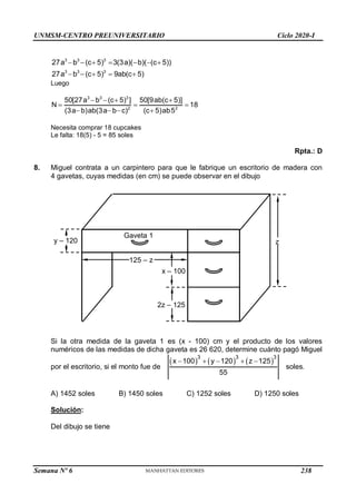 UNMSM-CENTRO PREUNIVERSITARIO Ciclo 2020-I
Semana Nº 6 (Prohibida su reproducción y venta) Pág. 56
3 3 3
3 3 3
27a b (c 5) 3(3a)( b)( (c 5))
27a b (c 5) 9ab(c 5)
      
    
Luego
3 3 3
2 2
50[27a b (c 5) ] 50[9ab(c 5)]
N 18
(3a b)ab(3a b c) (c 5)ab5
   
  
   
Necesita comprar 18 cupcakes
Le falta: 18(5) - 5 = 85 soles
Rpta.: D
8. Miguel contrata a un carpintero para que le fabrique un escritorio de madera con
4 gavetas, cuyas medidas (en cm) se puede observar en el dibujo
Si la otra medida de la gaveta 1 es (x - 100) cm y el producto de los valores
numéricos de las medidas de dicha gaveta es 26 620, determine cuánto pagó Miguel
por el escritorio, si el monto fue de
     
3 3 3
x 100 y 120 z 125
55
    
soles.
A) 1452 soles B) 1450 soles C) 1252 soles D) 1250 soles
Solución:
Del dibujo se tiene
x – 100
z
y – 120
125 – z
2z – 125
Gaveta 1
238
 