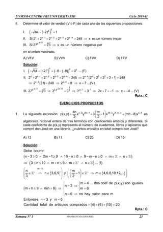 UNMSM-CENTRO PREUNIVERSITARIO Ciclo 2019-II
Semana Nº 1 (Prohibida su reproducción y venta) Pág. 51
8. Determine el valor de verdad (V o F) de cada una de las siguientes proposiciones:
I.  
0
3
64 ( 2) 1
   
II. x x 1 x 2 x 3 x 4
Si 2 2 2 2 2 248 x es un número impar
   
     
III.
x 3
9 3
Si 27 3 x es un número negativo par

 
en el orden mostrado.
A) VFV B) VVV C) FVV D) FFV
Solución:
   
0 0
3 0
4
2x 7 1
3
x x 1 x 2 x 3 x 4 x 4 3 2
x 4 x 4
1
x 3 2x 6
9 3.3 3
I. 64 ( 2) 8 ( 8) 0 ... (F)
II. 2 2 2 2 2 248 2 (2 2 2 2 1) 248
2 (31) 248 2 8 x 7 ...(V)
III. 27 3 3 3 3 3 2x 7 1 x 4 ... (V)
 
    
 
 
       
          
     
           
Rpta.: C
EJERCICIOS PROPUESTOS
1. La siguiente expresión: n 3 2m 1 10 n 9 m n n 3
4n m
p(x,y) x y 3 1 x y (mn 8)x
3 2
     
 
    
 
 
es
algebraica racional entera de tres términos con coeficientes enteros y diferentes. Si
cada coeficiente de p(x,y) representa el número de cuadernos, libros y lapiceros que
compró don José en una librería, ¿cuántos artículos en total compró don José?
A) 13 B) 11 C) 20 D) 15
Solución:
 
 
   
 
de (1)
Debe ocurrir
n 3 0 2m 1 0 10 n 0 9 m n 0 m n
3 n 10 m n 9 m n ... (1)
n m
n 3,6,9 y 1 m 4,6,8,10,12,...
3 2
m 4 ... dos coef de p(x,y) son iguales
n 3
m n 9 m.n 8 m 6
n 6 no hay

 
               
         
   
 
 
      
 
 
   
 
 


  
     

  valor para m
Entonces n 3 y m 6
Cantidad total de artículos comprados (4) (6) (10) 20





 
   
Rpta.: C
23
 
