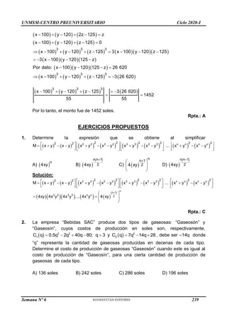 UNMSM-CENTRO PREUNIVERSITARIO Ciclo 2020-I
Semana Nº 6 (Prohibida su reproducción y venta) Pág. 57
     
     
         
   
   
       
3 3 3
3 3 3
x 100 y 120 2z 125 z
x 100 y 120 z 125 0
x 100 y 120 z 125 3 x 100 y 120 z 125
3 x 100 y 120 125 z
Por dato: x 100 y 120 125 z 26 620
x 100 y 120 z 125 3 26 620
     
     
         
    
   
       
       
3 3 3
x 100 y 120 z 125 3 26 620
1452
55 55
      
 
Por lo tanto, el monto fue de 1452 soles.
Rpta.: A
EJERCICIOS PROPUESTOS
1. Determine la expresión que se obtiene al simplificar
               
2 2 2 2 3 3 3 3 n n n n
2 2 2 2 2 2
2 2
M x y x y x y x y x y x y ... x y x y
     
 
            
       
   
   
A)  
n
4xy B)  
 
n n 1
2
4xy

C)  
n
n 1
2
4 xy

 
 
 
D)  
 
n n 1
2
4xy

Solución:
               
       
 
2 2 2 2 3 3 3 3 n n n n
n
n 1
2 2 3 3 n n 2
2 2 2 2 2 2
2 2
M x y x y x y x y x y x y ... x y x y
4xy 4x y 4x y .... 4x y 4 xy

     
 
            
       
   
   
 
   
 
 
Rpta.: C
2. La empresa “Bebidas SAC” produce dos tipos de gaseosas: “Gaseosón” y
“Gaseosín”, cuyos costos de producción en soles son, respectivamente,
  3 2
1
C q 0.5q 2q 40q 80; q 3
     y   2
2
C q 7q 14q 28
   , debe ser –14q donde
“q” representa la cantidad de gaseosas producidas en decenas de cada tipo.
Determine el costo de producción de gaseosas “Gaseosón” cuando este es igual al
costo de producción de “Gaseosín”, para una cierta cantidad de producción de
gaseosas de cada tipo.
A) 136 soles B) 242 soles C) 286 soles D) 196 soles
239
 