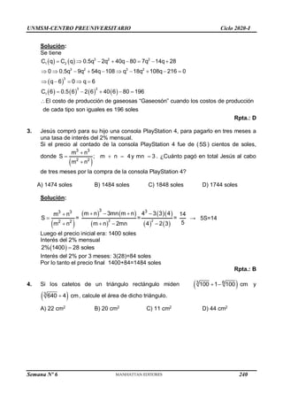 UNMSM-CENTRO PREUNIVERSITARIO Ciclo 2020-I
Semana Nº 6 (Prohibida su reproducción y venta) Pág. 58
Solución:
Se tiene
   
 
3 2 2
1 2
3 2 3 2
3
C q C q 0.5q 2q 40q 80 7q 14q 28
0 0.5q 9q 54q 108 q 18q 108q 216 0
q 6 0 q 6
       
         
    
       
3 2
1
l costo de producción de gaseosas “Gaseosón” cuando los costos de producción
de cada tipo so
C 6 0.5 6 2 6 40 6 80 196
E
n iguales es 196 soles
    

Rpta.: D
3. Jesús compró para su hijo una consola PlayStation 4, para pagarlo en tres meses a
una tasa de interés del 2% mensual.
Si el precio al contado de la consola PlayStation 4 fue de ( 5S ) cientos de soles,
donde
 
3 3
2 2
m n
m n
S ;
m
4y mn 3
n
 




. ¿Cuánto pagó en total Jesús al cabo
de tres meses por la compra de la consola PlayStation 4?
A) 1474 soles B) 1484 soles C) 1848 soles D) 1744 soles
Solución:
 
   
 
  
   
2 2
3 3
3 3
2 2
m n 3mn m n 4 3 3 4
m n 14
S = = =
5
m n 2mn 4 2 3
m n
   


  

→ 5S=14
Luego el precio inicial era: 1400 soles
Interés del 2% mensual
 
2% 1400 28 soles

Interés del 2% por 3 meses: 3(28)=84 soles
Por lo tanto el precio final 1400+84=1484 soles
Rpta.: B
4. Si los catetos de un triángulo rectángulo miden  
3 6
100 1 100 cm
  y
 
3
640 4 cm
 , calcule el área de dicho triángulo.
A) 22 cm2
B) 20 cm2
C) 11 cm2
D) 44 cm2
240
 