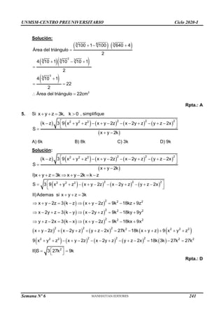 UNMSM-CENTRO PREUNIVERSITARIO Ciclo 2020-I
Semana Nº 6 (Prohibida su reproducción y venta) Pág. 59
Solución:
   
  
 
2
3
2
3 6 3
3 3 3
3
100 1 100 640 4
Área del triángulo
2
4 10 1 10 10 1
2
4 10 1
22
2
Área del triángulo 22cm
  

  


 
 
Rpta.: A
5. Si x y z 3k, k 0
    , simplifique
         
 
2 2 2
2 2 2
k z 3 9 x y z x y 2z x 2y z y z 2x
S
x y 2k
 
           
 
 

 
A) 6k B) 8k C) 3k D) 9k
Solución:
         
 
2 2 2
2 2 2
k z 3 9 x y z x y 2z x 2y z y z 2x
S
x y 2k
 
           
 
 

 
I)x y z 3k x y 2k k z
       
       
2 2 2
2 2 2
S 3 9 x y z x y 2z x 2y z y z 2x
 
           
 
 
   
   
   
         
       
2 2 2
2 2 2
2 2 2
2 2 2 2 2 2 2
2 2 2
2 2 2
II)Ademas si x y z 3k
x y 2z 3 k z x y 2z 9k 18kz 9z
x 2y z 3 k y x 2y z 9k 18ky 9y
y z 2x 3 k x x y 2z 9k 18kx 9x
x y 2z x 2y z y z 2x 27k 18k x y z 9 x y z
9 x y z x y 2z x 2y z y z 2x
  
          
          
          
              
             2 2
18k 3k 27k 27k
  
2
II)S 3 27k 9k
 
 
 
Rpta.: D
241
 
