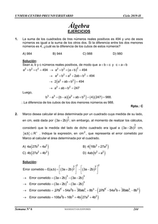 UNMSM-CENTRO PREUNIVERSITARIO Ciclo 2019-II
Semana Nº 6 (Prohibida su reproducción y venta) Pág. 53
Álgebra
EJERCICIOS
1. La suma de los cuadrados de tres números reales positivos es 494 y uno de esos
números es igual a la suma de los otros dos. Si la diferencia entre los dos menores
números es 4, ¿cuál es la diferencia de los cubos de estos números?
A) 984 B) 944 C) 988 D) 980
Solución:
Sean a, b y c números reales positivos, de modo que a b c
  y c a b
 
 
 
2
2 2 2 2 2
2 2 2 2
2 2
2 2
a b c 494 a b a b 494
a b a 2ab b 494
2 a ab b 494
a ab b 247
       
     
   
   
Luego,
     
3 3 2 2
b a b a a ab b 4 247 988.
      
La diferencia de los cubos de los dos menores números es 988.
Rpta.: C
2. Marco desea calcular el área determinada por un cuadrado cuya medida de su lado,
en cm, está dada por  
3
2
3a 2b
 ; sin embargo, al momento de realizar los cálculos,
consideró que la medida del lado de dicho cuadrado era igual a  
3
2
3a 2b
 cm,
 
a,b R
 . Indique la expresión, en 2
cm , que representa el error cometido por
Marco al calcular el área determinada por el cuadrado.
A)  
2 2
4a 27b 4a
 B)  
2 2
4 16b 27a

C)  
2 2
4b 27a 4b
 D)  
2 2
4ab b a

Solución:
   
2 2
3 3
2 2
Error cometido E(a,b) 3a 2b 3a 2b
   
    
   
   
   
3 3
Error cometido 3a 2b 3a 2b
    
   
3 3
Error cometido 3a 2b 3a 2b
    
3
Error cometido 27a
  2 2
54a b 36ab
  3 3
8b 27a
  2 2
54a b 36ab
 
 
3
8b

 
2 3 2 2
Error cometido 108a b 16b 4b 27a 4b
    
244
 