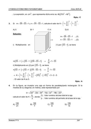 UNMSM-CENTRO PREUNIVERSITARIO Ciclo 2019-II
Semana Nº 6 (Prohibida su reproducción y venta) Pág. 54
La expresión, en 2
cm , que representa dicho error es  
2 2
4b 27a 4b
 .
Rpta.: C
3. Si 3 3
m 9 3 1
   y 3 3
n 4 2 1
   , calcule el valor de
3 3
2 3
K 1 1
m n
   
   
   
   
.
A) 5 B) 1 C) 4 D) 6
Solución:
3 3
3 3
m 9 3 1 ...(1)
n 4 2 1 ...(2)
  
  
(1) por  
3
3 1
 , se tiene
i) Multiplicando en
    
3 3 3 3 3
2
m 3 1 3 1 9 3 1 1 3
m
       
ii) Multiplicando en (2) por  
3
2 1
 , se tiene
    
3 3 3 3 3
3
n 2 1 2 1 4 2 1 1 2
n
       
   
3 3
3 3
3
3
2 3
K 1 1 3 2 3 2 5
m n
   
          
   
   
El valor de K es 5.
Rpta.: A
4. En la figura, se muestra una caja en forma de paralelepípedo rectangular. Si la
medida de su diagonal, en metros, está representada por
2 2 2
d 2a 22c 2b 10a 2c 18b 227
       ,
calcule el valor de T
S
K
p
 , donde T
S : Valor numérico del área total de la caja.
p : Valor numérico del perímetro de la base de la caja.



.
A)
199
21
B)
199
7
C)
189
8
D)
199
14
245
 