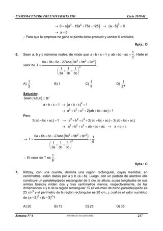 UNMSM-CENTRO PREUNIVERSITARIO Ciclo 2019-II
Semana Nº 6 (Prohibida su reproducción y venta) Pág. 56
   
3
3 2
0 a a 15a 75a 125 a 5 0
a 5
       
 
Para que la empresa no gane ni pierda debe producir y vender 5 artículos.
Rpta.: D
6. Sean a, b y c números reales, de modo que a b c 1
   y
1
ab bc ac
3
   . Halle el
valor de
 
2 2 2
3
6a 6b 6c 27abc 9a 9b 9c
T
1 1 1
3a 3b 3c
    

 
 
 
 
.
A)
1
3
B) 1 C)
1
9
D)
1
27
Solución:
 
Sean a,b,c 
 R
 
 
2
2 2 2
a b c 1 a b c 1
a b c 2 ab bc ac 1
      
      
Pero
     
2 2 2
2 2 2
3 ab bc ac 1 a b c 2 ab bc ac 3 ab bc ac
a b c ab bc ac a b c
           
        
 
2 2 2
3
6a 6b 6c 27abc 9a 9b 9c 1
T
9
1 1 1
3a 3b 3c
    
  
 
 
 
 
1
El valor de T es .
9

Rpta.: C
7. Kittzay, con una cuerda, delimita una región rectangular, cuyas medidas, en
centímetros, están dadas por a y b (a b)
 . Luego, con un pedazo de alambre ella
construye un paralelepípedo rectangular de 5 cm de altura, cuyas longitudes de sus
aristas básicas miden dos y tres centímetros menos, respectivamente, de las
dimensiones a y b de la región rectangular. Si el volumen de dicho paralelepípedo es
25 cm3
y el perímetro de la región rectangular es 20 cm, ¿ cuál es el valor numérico
de    
2 2
a 2 b 3
   ?
A) 20 B) 15 C) 25 D) 35
247
 