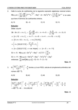 UNMSM-CENTRO PREUNIVERSITARIO Ciclo 2019-II
Semana Nº 1 (Prohibida su reproducción y venta) Pág. 52
2. Halle la suma de coeficientes de la siguiente expresión algebraica racional entera
2 2
n 3
36 3n n 2 3n n n 5
2
n 49 n 9
M(x,y,z) x y 6xy (n 4)x y z xy
3n 27 n 10

 
 
 
 
    
   
 
 
 
si se sabe
que tiene 4 términos de coeficientes enteros.
A) 15 B) – 6 C) 12 D) 13
Solución:
 
 
 
 
 
   
2
0
0
0
2
0
21 14
Debe ocurrir
n 49 n 9
36 3n 0 n 0 n 4 0 0 n 5 0
3n 27 n 10
n 12 n n 7 n 9 n 4 n 10 n 5
5 n 12 n n 7,9,10
n 3
n 5,6,8,11,12
2
n 5,6,8,11,12 n es impar n 5 n 11
Si n 5 : M(x,y,z) 2x y 6x




 
             
 
             
      
 

   
 
 
      
  
 
5 2 15 5
3 62 11 2 33 11 6
4
y x y z x
5
Si n 11: M(x,y,z) 12x y 6xy 7x y z 2xy
entonces coef M(x,y,z) 12 6 7 2 13
 
   
 
    
    

Rpta.: D
3. Si
2
n 3 n
n 3
8.2 16.2 a
b
4.2



 


 
 
donde a y b son PESI, calcule el complemento aritmético del
número a(b 1)
 .
A) 52 B) 42 C) 48 D) 25
Solución:
2 2 2 2
n 3 n n 6 n 4 n 3
n 3 n 5 n 3
8.2 16.2 a 2 2 a 2 (8 2) 3 4 a
b b 2 9 b
4.2 2 2 (4)
a(b 1) 48 C.A.(48)=52
   
   
  
     
    
      
       
 
     
     
   
Rpta.: A
24
 
