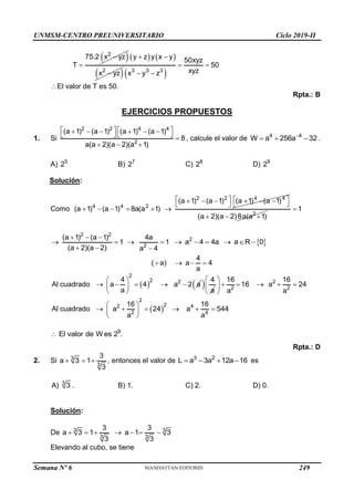 UNMSM-CENTRO PREUNIVERSITARIO Ciclo 2019-II
Semana Nº 6 (Prohibida su reproducción y venta) Pág. 58
 
2
75.2 x yz
T


   
 
2
y z y x y
x yz
 
  
3 3 3
50xyz
50
xyz
x y z
 
 
El valor de T es 50.
Rpta.: B
EJERCICIOS PROPUESTOS
1. Si
2 2 4 4
2
(a 1) (a 1) (a 1) (a 1)
8
a(a 2)(a 2)(a 1)
   
     
 
  
  
, calcule el valor de 4 4
W a 256a 32

   .
A) 5
2 B) 7
2 C) 8
2 D) 9
2
Solución:
Como
2 2 4 4
4 4 2
(a 1) (a 1) (a 1) (a 1)
(a 1) (a 1) 8a(a 1)
   
     
 
 
     
2
(a 2)(a 2)8a(a 1)
  
1

2 2
2
(a 1) (a 1) 4a
1 1
(a 2)(a 2) a 4
  
   
  
 
2
a 4 4a a R 0
     
4
( a) a 4
a
   
 
2
2 2
4
Al cuadrado a 4 a 2 a
a
 
    
 
 
  4
a
 
2
2 2
2
2
2 4
4
2
16 16
16 a 24
a a
16 16
Al cuadrado a 24 a 544
a
a
 
    
 
 
 
     
 
 
9
El valor de W es 2 .

Rpta.: D
2. Si 3
3
3
a 3 1
3
   , entonces el valor de 3 2
L a 3a 12a 16
    es
A) 3
3 . B) 1. C) 2. D) 0.
Solución:
De 3 3
3 3
3 3
a 3 1 a 1 3
3 3
      
Elevando al cubo, se tiene
249
 
