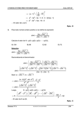 UNMSM-CENTRO PREUNIVERSITARIO Ciclo 2019-II
Semana Nº 6 (Prohibida su reproducción y venta) Pág. 59
 
3
3 3
3
3
a 1 3
3
 
   
 
 
3 2
3 2
a 3a 3a 1 9 3 3(3)(a 1)
a 3a 12a 16 0
       
    
El valor de L es 0.

Rpta.: D
3. Para todo número entero positivo w se define la expresión
2
4w 4w 1
p(w)
2w 1 2w 1
 

  
.
Calcule el valor de K p(1) p(2) p(3) p(12)
     .
A) 124 B) 68 C) 62 D) 72
Solución:
2
4w 4w 1
p(w)
2w 1 2w 1
 

  
Racionalizando el denominador
2
4w 4w 1 2w 1 2w 1
p(w)
2w 1 2w 1 2w 1 2w 1
  
    
 
  
 
 
     
 
 
        
   
2 2
2w 1 2w 1 2w 1 2w 1 2w 1 2w 1
p(w)
2w 1 2w 1
 
        
 
 

  
Sean a 2w 1 , b 2w 1
   
  
2 2 3 3
2 2
a b a ab b a b
p(w)
2
a b
   
  

   
3 3
2w 1 2w 1
p(w)
2
  
 
Luego, K p(1) p(2) p(3) p(12)
    
3
3
K
 
3 3
1 5
 
 
 
 
3
3

3 3
25 23
 
  
 
  125 1
62
2 2
 
  
   
El valor de K es 62.
Rpta.: C
250
 