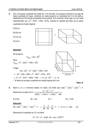 UNMSM-CENTRO PREUNIVERSITARIO Ciclo 2019-II
Semana Nº 6 (Prohibida su reproducción y venta) Pág. 60
4. Con una pieza cuadrada de metal de x cm de lado, se requiere construir una caja de
base cuadrada sin tapa, cortando en cada esquina un cuadrado de 4 cm de lado y
doblando por las líneas puntuadas hacia arriba. Si el volumen de la caja, en cm3,está
representado por  
3 2
x 23x 179x 473
   , calcule la medida del lado de la pieza
cuadrada de metal original.
A) 8 cm
B) 9,6 cm

C) 8,2 cm
D) 9 cm
Solución:
De la figura
 
2
caja
V 4 x 8
 
Pero
3 2
caja
V x 23x 179x 473
   
Luego,
 
2 3 2
4 x 8 x 23x 179x 473
    
 
2 3 2
3
3 2
4x 64x 256 x 23x 179x 473
0 x 27x 243x 729 0 x 9 x 9
      
         
El lado de la pieza cuadrada de metal original es 9 cm.
Rpta. D
5. Sean a, b y c números reales no nulos, de modo que      
1 1 1
ab bc ac 1
  
   .
Determine el valor de
     
1 1 1
1 1 1
a b c
K
a bc b ac c ab abc
  
  
 

  
.
A) 0,25 B) – 0,5 C) 1 D) – 0,25
Solución:
De      
1 1 1 1 1 1
ab bc ac 1 1 a b c abc ...(1)
ab bc ac
  
          
Elevando al cuadrado en (1), se tiene
 
2 2 2 2 2 2
a b c 2 ab bc ac a b c
     
251
 