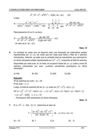 UNMSM-CENTRO PREUNIVERSITARIO Ciclo 2019-II
Semana Nº 6 (Prohibida su reproducción y venta) Pág. 61
 
2 2 2 2 2 2
a b c a b c 2 ab bc ac ...(2)
      
Luego,
     
1 1 1
1 1 1 2 2 2 2 2 2
1 1 1
a b c ab bc ac
a b c
K
a b c a b c a b c
a bc b ac c ab abc abc
bc ac ab
  
  
 
   
  
  
     
Reemplazando (2) en K, se tiene
2 2 2 2 2 2
ab bc ac ab bc ac
K
a b c a b c
   
 
    
2 ab bc ac
  
0,5
  .
El valor de K es – 0,5 .
Rpta.: B
6. La cantidad de aulas que se disponía para una olimpiada de matemática estaba
representada por (x y)
 , de modo que por cada aula había y filas de x asientos
individuales. Además, se sabe que la cantidad total de estudiantes que participaron
en dicha olimpiada estaba representada por  
3 3
x y
 , ocupando el total de asientos
disponibles por cada aula. Si, en total, se ocuparon todas las (x y)
 aulas y hubo 25
asientos individuales por aula, ¿cuántos estudiantes participaron en dicha
olimpiada?
A) 450 B) 325 C) 500 D) 250
Solución:
N de asientos por aula xy 25
N de aula x y
  
  
Luego, el total de asientos de las (x y)
 aulas es    
3 3
x y xy x y
  
De            
3 3
3 3
x y x y 3xy x y x y xy x y 3xy x y 4xy x y
            
 
2
x y 4(25) x y 10
     
 Participaron 250 estudiantes en dicha olimpiada.
Rpta.: D
7. Si  
2
a b c 8 b 2 5
     , determine el valor de
   
  
3 6 3
a 5 b 4 c
T 3b
ac 5c b 4
 
   
 
 
 
 
 
, a 5, b 4,c 0.
  
A) – 12 B) 7 C) 5 D)  9
252
 