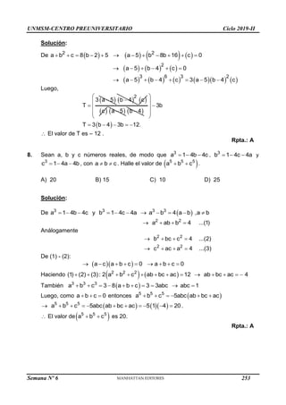 UNMSM-CENTRO PREUNIVERSITARIO Ciclo 2019-II
Semana Nº 6 (Prohibida su reproducción y venta) Pág. 62
Solución:
De        
2 2
a b c 8 b 2 5 a 5 b 8b 16 c 0
           
     
2
a 5 b 4 c 0
     
          
3 6 3 2
a 5 b 4 c 3 a 5 b 4 c
       
Luego,
 
3 a 5
T


 
2
b 4
  
c
 
c  
a 5
  
b 4

 
3b
T 3 b 4 3b 12.
 
 

 
 
 
    
 El valor de T es – 12 .
Rpta.: A
8. Sean a, b y c números reales, de modo que 3
a 1 4b 4c
   , 3
b 1 4c 4a
   y
3
c 1 4a 4b
   , con a b c
  . Halle el valor de  
5 5 5
a b c
  .
A) 20 B) 15 C) 10 D) 25
Solución:
De  
3 3 3 3
a 1 4b 4c y b 1 4c 4a a b 4 a b ,a b
          
2 2
a ab b 4 ...(1)
   
Análogamente
2 2
2 2
b bc c 4 ...(2)
c ac a 4 ...(3)
   
   
De (1) - (2):
  
a c a b c 0 a b c 0
        
Haciendo (1) (2) (3):
     
2 2 2
2 a b c ab bc ac 12 ab bc ac 4
          
También  
3 3 3
a b c 3 8 a b c 3 3abc abc 1
         
Luego, como a b c 0
   entonces  
5 5 5
a b c 5abc ab bc ac
     
     
5 5 5
a b c 5abc ab bc ac 5 1 4 20
          .
 El valor de 
5 5 5
a b c
  es 20.
Rpta.: A
253
 