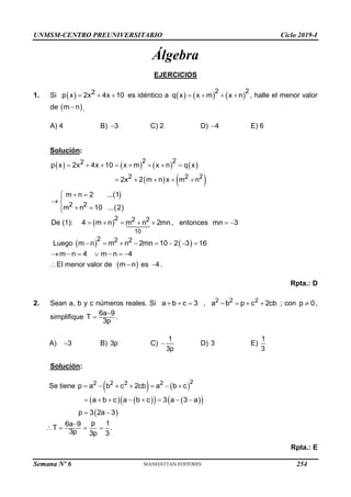 UNMSM-CENTRO PREUNIVERSITARIO Ciclo 2019-I
Semana Nº 6 (Prohibida su reproducción y venta) Pág. 50
Álgebra
EJERCICIOS
1. Si   2
p x 2x 4x 10
   es idéntico a      
2 2
q x x m x n
    , halle el menor valor
de  
m n
 .
A) 4 B) 3
 C) 2 D) 4
 E) 6
Solución:
       
   
 
 
2 2
2
2 2 2
2 2
p x 2x 4x 10 x m x n q x
2x 2 m n x m n
m n 2 ... 1
m n 10 ... 2
       
    
  

 
 


De (1):  
10
2 2 2
4 m n m n 2mn
     , entonces mn 3
 
Luego    
2 2 2
m n m n 2mn 10 2 3 16
       
m n 4 m n 4
      
El menor valor de  
m n
 es 4
 .
Rpta.: D
2. Sean a, b y c números reales. Si a b c 3
   , 2 2 2
a b p c 2cb
    ; con p 0
 ,
simplifique
6a 9
T .
3p


A) 3
 B) 3p C)
1
3p
 D) 3 E)
1
3
Solución:
Se tiene    
2
2 2 2 2
p a b c 2cb a b c
      
   
   
 
 
a b c a b c 3 a 3 a
p 3 2a 3
       
 
p 1
6a 9
T .
3p 3p 3

   
Rpta.: E
254
 
