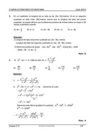 UNMSM-CENTRO PREUNIVERSITARIO Ciclo 2019-I
Semana Nº 6 (Prohibida su reproducción y venta) Pág. 51
3. En un cuadrado, la longitud de su lado es de  
2a 3b
 metros. Si en un segundo
cuadrado su lado mide  
6b metros menos que la longitud del lado del primer
cuadrado, se puede afirmar que la diferencia positiva de ambas áreas es mayor a 48
metros cuadrados cuando,
A) 1
ab .
2
 B) a b.
 C) 2a 3b.
 D) ab 2.
 E) a 3b.

Solución:
i) Longitud del lado del primer cuadrado es  
2a 3b
 metros
Longitud del lado del segundo cuadrado es  
2a 3b 6b
  metros
ii) diferencia positiva de áreas:       
2 2
2a 3b 2a 3b 4 2a 3b 24ab
    
.
24ab 48 , si ab 2
  
Rpta.: D
4. Si 2
a 3a 1 0
   , halle el valor de
3 9
6
a a
J
1 a
 


.
A)
161
9
B)
106
9
C)
9
16
D)
116
3
E)
109
6
Solución:
i)
 
3 9 12
6 3 6
a a 1 a
J
1 a a 1 a
  
 
 
ii) 2 2
a 3a 1 0 a 1 3a
      , elevamos al cubo:
   
  
3a
3 3
2
6 2 2 3
6 3
a 1 3a
a 1 3 a a 1 27a
a 1 18a
  
    
  
Elevando esta última igualdad al cuadrado: 12 6 2
a 2a 1 324a
  
12 6
a 1 322a
 

 
12
3 6
1 a
J
a 1 a

 
  
6
3 3
322a 161
.
9
a 18a

Rpta.: A
255
 