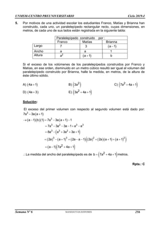 UNMSM-CENTRO PREUNIVERSITARIO Ciclo 2019-I
Semana Nº 6 (Prohibida su reproducción y venta) Pág. 52
5. Por motivos de una actividad escolar los estudiantes Franco, Matías y Brianna han
construido, cada uno, un paralelepípedo rectangular recto, cuyas dimensiones, en
metros, de cada uno de sus lados están registrada en la siguiente tabla:
Paralelepípedo construido por :
Franco Matías Brianna
Largo 7 3  
a 1

Ancho a a 1
Altura a2
 
a 1
 b
Si el exceso de los volúmenes de los paralelepípedos construidos por Franco y
Matías, en ese orden, disminuido en un metro cúbico resultó ser igual al volumen del
paralelepípedo construido por Brianna, halle la medida, en metros, de la altura de
éste último sólido.
A)  
4a 1
 B)  
2
3a C)  
2
7a 4a 1
 
D)  
4a 3
 E)  
2
3a 4a 1
 
Solución:
El exceso del primer volumen con respecto al segundo volumen está dado por:
 
3
7a 3a a 1
 
     
 
            
 
3
3 2 3 3
3 3 2
3 3 2 2
a 1 b 1 7a 3a a 1 1
7a 3a 3a 1 a a
8a a 3a 3a 1
2a a 1 2a a 1 2a 2a a 1 a 1
     
     
    
         
  
2
a 1 7a 4a 1
   
La medida del ancho del paralelepípedo es de  
2
b 7a 4a 1
   metros.
Rpta.: C
256
 