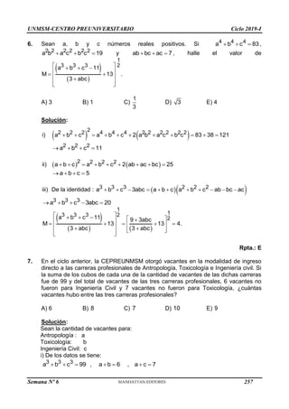 UNMSM-CENTRO PREUNIVERSITARIO Ciclo 2019-I
Semana Nº 6 (Prohibida su reproducción y venta) Pág. 53
6. Sean a, b y c números reales positivos. Si 4 4 4
a b c 83
   ,
2 2 2 2 2 2
a b a c b c 19
   y ab bc ac 7
   , halle el valor de
 
 
1
3 3 3 2
a b c 11
M 13 .
3 abc
 
  
 
 
 

 
 
A) 3 B) 1 C)
1
3
D) 3 E) 4
Solución:
i)    
2
2 2 2 4 4 4 2 2 2 2 2 2
a b c a b c 2 a b a c b c 83 38 121
          
2 2 2
a b c 11
   
ii)    
2 2 2 2
a b c a b c 2 ab ac bc 25
        
a b c 5
   
iii) De la identidad :   
3 3 3 2 2 2
a b c 3abc a b c a b c ab bc ac
          
3 3 3
a b c 3abc 20
    
 
   
1
1
3 3 3 2
2
a b c 11 9 3abc
M 13 13 4.
3 abc 3 abc
 
    

 
    
 
 
 
 
 
 
 
Rpta.: E
7. En el ciclo anterior, la CEPREUNMSM otorgó vacantes en la modalidad de ingreso
directo a las carreras profesionales de Antropología, Toxicología e Ingeniería civil. Si
la suma de los cubos de cada una de la cantidad de vacantes de las dichas carreras
fue de 99 y del total de vacantes de las tres carreras profesionales, 6 vacantes no
fueron para Ingeniería Civil y 7 vacantes no fueron para Toxicología, ¿cuántas
vacantes hubo entre las tres carreras profesionales?
A) 6 B) 8 C) 7 D) 10 E) 9
Solución:
Sean la cantidad de vacantes para:
Antropología : a
Toxicología: b
Ingeniería Civil: c
i) De los datos se tiene:
3 3 3
a b c 99
   , a b 6
  , a c 7
 
257
 