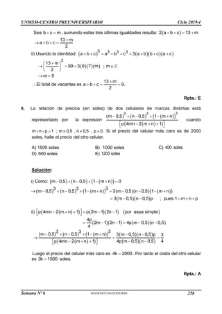 UNMSM-CENTRO PREUNIVERSITARIO Ciclo 2019-I
Semana Nº 6 (Prohibida su reproducción y venta) Pág. 54
Sea b c m
  , sumando estas tres últimas igualdades resulta:  
2 a b c 13 m
   
13 m
a b c
2

   
ii) Usando la identidad:      
3 3 3 3
a b c a b c 3 a b b c a c
        
   
3
13 m
99 3 6 7 m
2

 
  
 
 
; m
m 5
 
El total de vacantes es
13 m
a b c 9.
2

   
Rpta.: E
8. La relación de precios (en soles) de dos celulares de marcas distintas está
representado por la expresión
     
 
 
 
3
3 3
m 0,5 n 0,5 1 m n
p 4mn 2 m n 1
     
 
  
 
cuando
m n p 1 ; m 0,5 , n 0,5 , p 0.
      Si el precio del celular más caro es de 2000
soles, halle el precio del otro celular.
A) 1500 soles B) 1000 soles C) 400 soles
D) 500 soles E) 1200 soles
Solución:
i) Como:      
 
m 0,5 n 0,5 1 m n 0
      
     
      
 
3
3 3
m 0,5 n 0,5 1 m n 3 m 0,5 n 0,5 1 m n
           
  
3 m 0,5 n 0,5 p ; pues 1 m n p
     
ii)  
      
p 4mn 2 m n 1 p 2m 1 2n 1 por aspa simple
 
     
 
     
4p
2m 1 2n 1 4p m 0,5 n 0,5
4
     
     
 
 
 
  
  
3
3 3
m 0,5 n 0,5 1 m n 3 m 0,5 n 0,5 p 3
4p m 0,5 n 0,5 4
p 4mn 2 m n 1
       
  
   
  
 
Luego el precio del celular más caro es 4k 2000
 . Por tanto el costo del otro celular
es 3k 1500 soles.

Rpta.: A
258
 