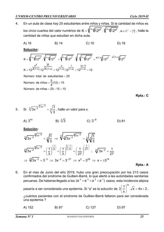 UNMSM-CENTRO PREUNIVERSITARIO Ciclo 2019-II
Semana Nº 1 (Prohibida su reproducción y venta) Pág. 53
4. En un aula de clase hay 25 estudiantes entre niños y niñas. Si la cantidad de niños es
los cinco cuartos del valor numérico de  
2 2
a 1 a 1 a
a
a a
, a 1
K 12 . 12 
 
 
 , halle la
cantidad de niñas que estudian en dicha aula.
A) 16 B) 14 C) 10 D) 18
Solución:
2
2 2 2 2 2
2
2
a (1 a)
a a a(1 a)
1 a 1 a 1 a
a a a
1 a a a a a a a
a
K 12 . 12 12 . 12 12 . 12
K 12


  

  
 a
2
a
(1 a)
.12
 2
a
a 1 (a 1)
(1 a) (1 a) (1 a) (1 a)
12 .12 12 12
Número total de estudiantes 25
5
Número de niños (12) 15
4
Número de niñas 25 15 10

   
  

 
  
Rpta.: C
5. Si
9 2
3x
3 2 3
1
3x
3


 , halle un valor para x.
A)
14
3 B) 3
3 C)
9
3
D) 81
Solución:
9 9
2 2
3x 3x
9 2
3x
3
3 3
2 2 3
3 3
1 3 1 1
.
9 3 9 27
9 2 2
9
9 2 3 2 27 2 28 14
1 1
3x 3x
3 3
1 1 1 1
3x 3x
3 3 27 27
3x 3 3x 3 x 3 x 3
 

 
     
     
     
 
   
  
     
    
     
     
        
Rpta.: A
6. En el mes de Junio del año 2019, hubo una gran preocupación por los 213 casos
confirmados del síndrome de Guillain-Barré, lo que alertó a las autoridades sanitarias
peruanas. De haberse llegado a los
4 3 2 1
(a a a a )
   
   casos, esta incidencia atipica
pasaría a ser considerada una epidemia. Si “a” es la solución de
2x
1
3 . x 4x 2
x
 
 
 
 
,
¿cuántos pacientes con el síndrome de Guillian-Barré faltaron para ser considerada
una epidemia ?
A) 152 B) 87 C) 127 D) 97
25
 