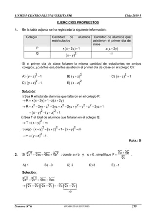 UNMSM-CENTRO PREUNIVERSITARIO Ciclo 2019-I
Semana Nº 6 (Prohibida su reproducción y venta) Pág. 55
EJERCICIOS PROPUESTOS
1. En la tabla adjunta se ha registrado la siguiente información:
Colegio Cantidad de alumnos
matriculados
Cantidad de alumnos que
asistieron el primer día de
clase
P  
x x 2y 1
   
z z 2y

Q
 
2
x y

m
Si el primer día de clase faltaron la misma cantidad de estudiantes en ambos
colegios, ¿cuántos estudiantes asistieron el primer día de clase en el colegio Q?
A)  
2
y z 1
  B)  
2
y z
 C)  
2
x z 1
 
D)  
2
y z 1
  E)  
2
x z

Solución:
i) Sea R el total de alumnos que faltaron en el colegio P:
 
R x x 2y 1
     
z z 2y
 
2 2 2 2 2 2
R x 2xy z 2yz x 2xy y y z 2yz 1
           
   
2 2
x y y z 1
    
ii) Sea T el total de alumnos que faltaron en el colegio Q:
 
2
T x y m
   
Luego      
2 2 2
x y y z 1 x y m
      
 
2
m y z 1.
   
Rpta.: D
2. Si
3 3
2 2
3 3
a ac bc b
   ; donde a b y c 0
  , simplifique
3 3
3
a b
F .
c


A) 1 B) 3
 C) 2 D) 3 E) 1

Solución:
    
0
3 3
2 2 3 3
3 3 3 3 3 3 3
a b bc ac
a b a b c a b

  
     
259
 