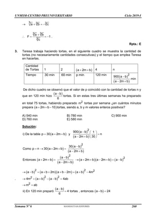 UNMSM-CENTRO PREUNIVERSITARIO Ciclo 2019-I
Semana Nº 6 (Prohibida su reproducción y venta) Pág. 56
3 3 3
3 3
3
a b c
a b
F 1 .
c
   

   
Rpta.: E
3. Teresa trabaja haciendo tortas, en el siguiente cuadro se muestra la cantidad de
tortas (no necesariamente cantidades consecutivas) y el tiempo que emplea Teresa
en hacerlas.
Cantidad
de Tortas 1 2  
a 2m b
  4 n
Tiempo 30 min 60 min p min 120 min
 
 
2
900 a b
min
a 2m b

 
De dicho cuadro se observó que el valor de p coincidió con la cantidad de tortas n y
que en 120 min hizo
 
a b
6

tortas. Si en estas tres últimas semanas ha preparado
en total 75 tortas, habiendo preparado 2
m tortas por semana ¿en cuántos minutos
prepara  
a 2m b 10
   tortas, siendo a, b y m valores enteros positivos?
A) 540 min B) 780 min C) 900 min
D) 760 min E) 580 min
Solución:
i) De la tabla  
p 30 a 2m b
   y
 
 
2
900 a b 1
n
a 2m b 30
  

 
   
Como  
p n 30 a 2m b
    
 
 
2
30 a b
a 2m b

 
Entonces  
a 2m b
  
 
 
2
a b
a 2m b

 
  
a 2m b a 2m b
       
2
a b

.
      
   
2 2 2
2 2
2
2
a b a b 2m a b 2m a b 4m
4m a b a b 4ab
m ab
         
     
 
ii) En 120 min preparó
 
a b
4 tortas
6

 , entonces  
a b 24
 
260
 