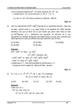 UNMSM-CENTRO PREUNIVERSITARIO Ciclo 2019-I
Semana Nº 6 (Prohibida su reproducción y venta) Pág. 57
iii) En 3 semanas preparó 2
3m 75
 tortas, entonces 2
25 m ab
 
 
y desde que a b 24
  se tiene que: a 25 , b 1 ,m 5
  
 
a 2m b 10 26
     tortas lo prepara en   
26 30 780min.

Rpta.: B
4. Jahir ha coleccionado  
3 2
27b 54b
 figuritas de su superhéroe favorito , cada una
de ellas distinta entre sí, y su papá Carlos le ha regalado  
8 18pb
 figuritas
distintas a las que ya tiene con lo que resulta que ahora Jahir tiene en total
 
3
p 3b
 figuritas; p 
 . Determine una expresión, en términos de b, que
representa a la cantidad de figuritas que regaló Carlos a su hijo Jahir, sabiendo que
estas figuritas son cada una distinta a las que coleccionó Jahir al inicio.
A)  
8+18b B)  
8+32b C)  
8+36b
D)  
8+54b E)  
8+72b
Solución:
 
  
3
3 2
3 3
27b 54b 8 18pb p 3b
p 27b 3p 3b p 3b
    
   
3 2 3 3 2 2
2 3 2 2
27b 54b 8 18pb p 27b 9p b 27pb
54b 8 18pb p 9p b 27pb
       
     
y desde que p 
 , esta última igualdad se verifica para p 2

 El papá de Jahir le regaló    
8 18pb = 8+36b
 figuritas.
Rpta.: C
5. Si 2 2 2
a b c 8 , a b c 30 y abc 10
       , simplifique
   
M a b 2c c b 2a c 2b a
       .
A) 970 B) 1070 C) 710 D) 1170 E) 870
Solución:
   
   
3 2
i) Sea p=a b c
M p c p a p b
p a b c p ab bc ac p abc
 
    
       
261
 
