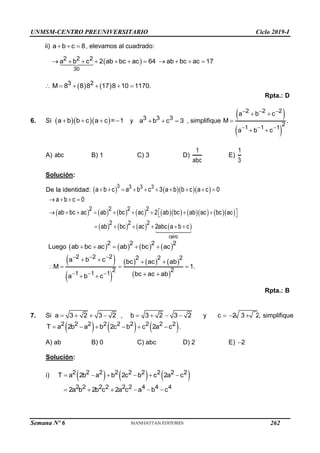 UNMSM-CENTRO PREUNIVERSITARIO Ciclo 2019-I
Semana Nº 6 (Prohibida su reproducción y venta) Pág. 58
ii) a b c 8
   , elevamos al cuadrado:
 
30
2 2 2
a b c 2 ab bc ac 64 ab bc ac 17
          
   
3 2
M 8 8 8 17 8 10 1170.
     
Rpta.: D
6. Si    
a b b c a c = 1
    y 3 3 3
a b c 3
   , simplifique
 
 
2 2 2
2
1 1 1
a b c
M .
a b c
  
  
 

 
A) abc B) 1 C) 3 D)
1
abc
E)
1
3
Solución:
De la identidad:      
3 3 3 3
a b c a b c 3 a b b c a c 0
         
                
       
cero
2 2 2 2
2 2 2
a b c 0
ab bc ac ab bc ac 2 ab bc ab ac bc ac
ab bc ac 2abc a b c
   
        
 
 
     
Luego        
2 2 2 2
ab bc ac ab bc ac
    
 
 
     
 
2 2 2 2 2 2
2 2
1 1 1
a b c bc ac ab
M 1.
bc ac ab
a b c
  
  
   
   
 
 
Rpta.: B
7. Si a 3 2 3 2
    , b 3 2 3 2
    y c 2 3 2
   , simplifique
     
2 2 2 2 2 2 2 2 2
T a 2b a b 2c b c 2a c
      .
A) ab B) 0 C) abc D) 2 E) 2

Solución:
i)      
2 2 2 2 2 2 2 2 2
T a 2b a b 2c b c 2a c
     
2 2 2 2 2 2 4 4 4
2a b 2b c 2a c a b c
     
262
 