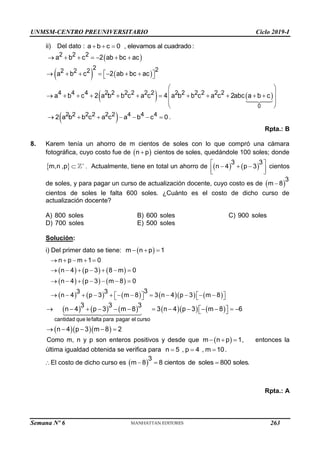UNMSM-CENTRO PREUNIVERSITARIO Ciclo 2019-I
Semana Nº 6 (Prohibida su reproducción y venta) Pág. 59
ii) Del dato : a b c 0 , elevamos al cuadrado:
  
 
   
   
0
2 2 2
2 2
2 2 2
4 4 4 2 2 2 2 2 2 2 2 2 2 2 2
a b c 2 ab bc ac
a b c 2 ab bc ac
a b c 2 a b b c a c 4 a b b c a c 2abc a b c
      
      
 
 
 
 
           
 
 
 
2 2 2 2 2 2 4 4 4
2 a b b c a c a b c 0
       .
Rpta.: B
8. Karem tenía un ahorro de m cientos de soles con lo que compró una cámara
fotográfica, cuyo costo fue de  
n p
 cientos de soles, quedándole 100 soles; donde
 
m,n ,p 
 . Actualmente, tiene en total un ahorro de    
3 3
n 4 p 3
 
  
 
 
cientos
de soles, y para pagar un curso de actualización docente, cuyo costo es de  
3
m 8

cientos de soles le falta 600 soles. ¿Cuánto es el costo de dicho curso de
actualización docente?
A) 800 soles B) 600 soles C) 900 soles
D) 700 soles E) 500 soles
Solución:
i) Del primer dato se tiene:  
m n p 1
  
     
     
          
n p m 1 0
n 4 p 3 8 m 0
n 4 p 3 m 8 0
3
3 3
n 4 p 3 m 8 3 n 4 p 3 m 8
    
      
      
           
   
   
          
   
cantidad que lefalta para pagar el curso
3 3 3
n 4 p 3 m 8 3 n 4 p 3 m 8 6
n 4 p 3 m 8 2
            
 
 
    
Como m, n y p son enteros positivos y desde que  
m n p 1
   , entonces la
última igualdad obtenida se verifica para n 5 , p 4 , m 10
   .
El costo de dicho curso es  
3
m 8 8 cientos de soles 800 soles.
  
Rpta.: A
263
 