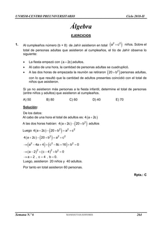 UNMSM-CENTRO PREUNIVERSITARIO Ciclo 2018-II
Semana N.º 6 (Prohibida su reproducción y venta) Pág. 53
Álgebra
EJERCICIOS
1. Al cumpleaños número (b + 8) de Jahír asistieron en total  
2 2
a c
 niños. Sobre el
total de personas adultas que asistieron al cumpleaños, el tío de Jahír observa lo
siguiente:
 La fiesta empezó con  
a 2c
 adultos.
 Al cabo de una hora, la cantidad de personas adultas se cuadruplicó.
 A las dos horas de empezada la reunión se retiraron  
2
20 b
 personas adultas,
con lo que resultó que la cantidad de adultos presentes coincidió con el total de
niños que asistieron.
Si ya no asistieron más personas a la fiesta infantil, determine el total de personas
(entre niños y adultos) que asistieron al cumpleaños.
A) 50 B) 80 C) 60 D) 40 E) 70
Solución:
De los datos:
Al cabo de una hora el total de adultos es: 4 
a 2c

A las dos horas habían:    
2
4 a 2c 20 b
   adultos
Luego    
2 2 2
4 a 2c 20 b a c
    
   
   
   
2 2 2
2 2 2
2 2 2
4 a 2c 20 b a c
a 4a 4 c 8c 16 b 0
a 2 c 4 b 0
a 2 , c 4 , b 0.
    
       
     
   
Luego, asistieron 20 niños y 40 adultos.
Por tanto en total asistieron 60 personas.
Rpta.: C
264
 