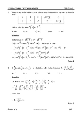 UNMSM-CENTRO PREUNIVERSITARIO Ciclo 2018-II
Semana N.º 6 (Prohibida su reproducción y venta) Pág. 54
2. Según la ley de formación que se verifica para los valores de a y b en la siguiente
tabla,
Halle el valor de    
6 6
6 6
m n m n
   .
A) 898 B) 982 C) 782 D) 892 E) 992
Solución:
Se tiene que 6
m 3 5 y n 3 5
   
     
           
     
     
6
6
6 3
2 2
6 6 6
6 6 2 2 2
2
6 6 6 6 6 3
6 6 2
6 6 2 12
6 6 2
6 6 2 12
3
3
De m n m n 4mn 4 2 , elevamos al cubo
m n m n 3 m n m n m n m n 8
m n m n 3 m n 4mn 8
m n m n 3 m n 4mn 8 3(20)(8) 8 512 480 992.
    
 
          
 
 
 
      
 
 
           
 
Rpta.: E
3. Si      
1 1 1
(b c) (c a) (a b) 6
a b c
;   

a,b,c R , halle el valor de
 

 
3
3 3
(a b c)
T .
a b abc
A) 7 B) 3 C) 5 D) 9 E) 1
Solución:
2 2 2
a b c a c b
Del dato se tiene : 2 2 2 0
b a a c b c
a b c a c b
0
b a a c b c
     
        
     
     
     
      
     
     
     
 
  
  
3
3
a b c
3a
T 9.
3a
Rpta.: D
a 2 3 12
3 5
 n
b 6
2 6
3 m 3 5

265
 