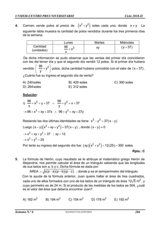 UNMSM-CENTRO PREUNIVERSITARIO Ciclo 2018-II
Semana N.º 6 (Prohibida su reproducción y venta) Pág. 55
4. Carmen vende polos al precio de  
2 2
x y
 soles cada uno; donde x y
 . La
siguiente tabla muestra la cantidad de polos vendidos durante los tres primeros días
de la semana.
Lunes Martes Miércoles
Cantidad
(unidades)
2
96
x
x
 xy C)
 
y 37

De dicha información se pudo observar que las ventas del primer día coincidieron
con las del tercer día y que el segundo día vendió 12 polos. Si el primer día hubiera
vendido
2
96
y
y
 

 
 
polos, dicha cantidad hubiera coincidido con el valor de  
x 37
 .
¿Cuánto fue su ingreso el segundo día de venta?
A) 240soles B) 420 soles C) 300 soles
D) 264soles E) 312 soles
Solución:
3 3
2 2
96 96
i) x y 37 y x 37
x y
96 x xy 37x 96 y xy 37y
      
       
Restando las dos últimas identidades se tiene:  
3 3
x y 37 x y
  
Luego     
2 2
x y x xy y 37 x y
     , donde  
x y 0
 
2 2
2 2
x xy y 37 ; xy 12
x y 25
    
  
Por tanto su ingreso del segundo día fue:     
2 2
xy x y 12 25 300 soles.
  
Rpta.: C
5. La fórmula de Herón, cuyo resultado se le atribuye al matemático griego Herón de
Alejandría, nos permite calcular el área de un triángulo sabiendo que las longitudes
de sus lados son a, b y c. Dicha fórmula es dada por:
ÁREA    
p p a p b p c
    ; donde p es el semiperímetro del triángulo.
Con la ayuda de la fórmula anterior, Juan quiere hallar el área de tres cuadrados,
cada uno de ellos formados con uno de los lados de un triángulo de área 2
12 5 m , y
cuyo perímetro es de 24 m. Si el producto de las medidas de los lados es 504, ¿cuál
es el valor del área que debería encontrar Juan?
A) 2
182 m B) 2
194 m C) 2
154 m D) 2
178 m E) 2
192 m
266
 