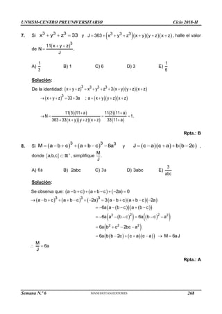 UNMSM-CENTRO PREUNIVERSITARIO Ciclo 2018-II
Semana N.º 6 (Prohibida su reproducción y venta) Pág. 57
7. Si
3 3 3
x y z 33
   y     
3 3 3
J 363 x y z x y y z x z
       , halle el valor
de
 3
11 x y z
N .
J
 

A)
1
3
B) 1 C) 6 D) 3 E)
1
6
Solución:
De la identidad:      
3 3 3 3
x y z x y z 3 x y y z x z
        
     
  
   
  
 
3
x y z 33 3a ; a x y y z x z
11 3 11 a 11 3 11 a
N 1.
363 33 x y y z x z 33 11 a
        
 
   
    
Rpta.: B
8. Si    
3 3 3
M a b c a b c 8a
       y     
J c a c a b b 2c
     ,
donde   

a,b,c R , simplifique
M
.
J
A) 6a B) 2abc C) 3a D) 3abc E)
3
abc
Solución:
Se observa que:      
a b c a b c 2a 0
       
         
3 3 3
a b c a b c 2a 3 a b c a b c 2a
             
 
   
 
 
   
 
 
    
 
     
      
   
      
2 2
2 2
2 2 2
6a a b c a b c
6a a b c 6a b c a
6a b c 2bc a
6a b b 2c c a c a M 6aJ
 
M
6a
J
Rpta.: A
268
 