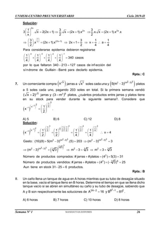 UNMSM-CENTRO PREUNIVERSITARIO Ciclo 2019-II
Semana Nº 1 (Prohibida su reproducción y venta) Pág. 54
Solución:
3
2
4 3 2 1
2x
2x 2x
(2x 1)
1 3 3
3 . x 2(2x 1) . x (2x 1).x .x. x (2x 1).x .x
x 2 2
3 3 1 1
.x (2x 1).x 2x 1 x a
2 2 4 4
Para considerarse epidemia debieron registrarse
1 1 1 1
340 c
4 4 4 4
 
 
 
   

 
       
 
 
 
         
 
 
       
   
       
       
asos
por lo que faltaron 340 213 127 casos de inf ección del
síndrome de Guillain Barré para declarlo epidemia.
 

Rpta.: C
7. Un comerciante compra  
x
x jarras a
3
x soles cada una y  
2 2 3
(m 3)
5(m 3) 
 platos
a 5 soles cada uno, pagando 203 soles en total. Si la primera semana vendió
x
( x 2)
 jarras y 2 6
(3 m )
 platos, ¿cuántos productos entre jarras y platos tiene
en su stock para vender durante la siguiente semana?. Considere que
 
1
3
1
2
1 2
x 1
x
2
 
 
 
 
 
  

 
  
 
.
A) 5 B) 6 C) 12 D) 8
Solución:
  
  
3 3 4 2
2
1
2 3 2 3
3
3
2 3
1 1 1 1 1
2.
x 2 2 2 2 4
1
2 (m 3) 2 (m 3)
3
2 (m 3) 2 2
3 3 3
1 1 1 1
x x 4
2 2 4 4
Gasto : (16)(8) 5(m 3) .(5) 203 (m 3) 3
(m 3) 3 m 3 3 m 3 3
Número de productos co

        
        
        

 

       
     
       
       
     
        
2
2 6
3
mprados :# jarras #platos (4 ) 5(3) 31
Número de productos vendidos :# jarras #platos (4 ) ( 3) 25
Aun tiene en stock 31 25 6 productos.
   
    
 
Rpta.: B
8. Un caño llena un tanque de agua en A horas mientras que su tubo de desagüe situado
en la base, vacía el tanque lleno en B horas. Determine el tiempo en que se llena dicho
tanque vacío si se abren en simultáneo su caño y su tubo de desagüe, sabiendo que
A y B son respectivamente las soluciones de
2
3A 2 B 1 2
A 16 y B 81
 
  .
A) 6 horas B) 7 horas C) 10 horas D) 8 horas
26
 