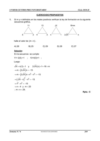 UNMSM-CENTRO PREUNIVERSITARIO Ciclo 2018-II
Semana N.º 6 (Prohibida su reproducción y venta) Pág. 58
EJERCICIOS PROPUESTOS
1. Si m y n definidos en los reales positivos verifican la ley de formación en la siguiente
secuencia gráfica,
halle el valor de  
m n
 .
A) 26 B) 25 C) 29 D) 28 E) 27
Solución:
En la secuencia se cumple:
11= 2(5) +1 ; 13=4(3)+1 ;
Luego:
   
m n 1 1 y 2 m n 1 16 m
    
 
 
 
2 2
2
2
2 2
m 2 m n 15
m 2 m n n n 15
m n n 15
1 n 15
n 4 y m 25
m n 29.
   
     
    
   
  
  
Rpta.: C
269
 