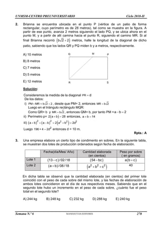 UNMSM-CENTRO PREUNIVERSITARIO Ciclo 2018-II
Semana N.º 6 (Prohibida su reproducción y venta) Pág. 59
2. Brianna se encuentra ubicada en el punto P (vértice de un patio de forma
rectangular, cuyo perímetro es de 28 metros), tal como se muestra en la figura. A
partir de ese punto, avanza 2 metros siguiendo el lado PQ, y se ubica ahora en el
punto M, y a partir de allí camina hacia el punto R, siguiendo el camino MR. Si al
final Brianna recorrió  
b 2 2
 metros, halle la longitud de la diagonal de dicho
patio, sabiendo que los lados QR y PQ miden b y a metros, respectivamente.
A) 10 metros
B) 8 metros
C) 7 metros
D) 5 metros
E) 12 metros
Solución:
Consideremos la medida de la diagonal PR d

De los datos:
i) PM MR b 2 2
 
 , desde que PM= 2, entonces MR b 2

Luego en el triángulo rectángulo MQR:
Como QR= b y MR b 2
 , entonces QM= b, por tanto PM =a b 2
 
ii) Perímetro p=  
2 a b 28
  entonces, a b 14
 
iii)      
2 2 2 2 2
a b a b 2 a b 2d
     
Luego 2
196 + 4 2d
 entonces d = 10 m.
Rpta.: A
3. Una empresa elabora un cierto tipo de condimento en sobres. En la siguiente tabla,
se muestran dos lotes de producción ordenados según fecha de elaboración.
Fecha(día/Mes/ Año) Cantidad elaborada
(en cientos)
Peso por sobre
( en gramos)
Lote 1  
13 c /02/18
  
54 bc
  
a b c

Lote 2  
a b /08/18
  
2 2 2
a b c
  40
En dicha tabla se observó que la cantidad elaborada (en cientos) del primer lote
coincidió con el peso de cada sobre del mismo lote, y las fechas de elaboración de
ambos lotes coincidieron en el día de sus respectivos meses. Sabiendo que en el
segundo lote hubo un incremento en el peso de cada sobre, ¿cuánto fue el peso
total en el segundo lote?
A) 244 kg B) 248 kg C) 232 kg D) 288 kg E) 240 kg
270
 