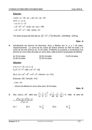 UNMSM-CENTRO PREUNIVERSITARIO Ciclo 2018-II
Semana N.º 6 (Prohibida su reproducción y venta) Pág. 60
Solución:
 
 
 
2 2 2
2 2 2
i) a b c 54 bc ab bc ac 54
ii)13 c a b
a b c 13
a b c 2 ab bc ac 169
a b c 169 2 54 61
      
  
   
      
     
Por tanto el peso del 2do lote es:    
   
2 2 2
a b c 100 40 244000gr 244 kg.
Rpta.: A
4. Actualmente los ahorros de Dennisse, Anny y Martha son m, n y 7 mil soles,
respectivamente. La suma de los cubos de dichos ahorros es 495 mil soles y la
suma de los tres ahorros es 15 mil soles. Si Martha se proyecta a incrementar sus
ahorros en (mn) miles de soles en cinco años, halle el ahorro proyectado de Martha.
A) 18 mil soles B) 22 mil soles C) 25 mil soles
D) 28 mil soles E) 20 mil soles
Solución:
i) m n 7 15 m n 8
     
ii) 3 3 3 3 3
m n 7 495 m n 152
     
De i):    
3 3 3 3
m n 8 m n 3mn m n 512
      
Entonces  
152 3mn 8 512
 
mn 15
 
 Ahorro de Martha en cinco años será 22 mil soles.
Rpta.: B
5. Sea   

a,b,c R tales que
2
1 1 1 1 1 1
3 0
a b c ab bc ca
   
     
   
   
, halle el valor de
   
 
2 2
2
a a b b b c
J .
c a c
  


A) 1 B) 3 C)
1
3
D) 2 E)
1
2
271
 