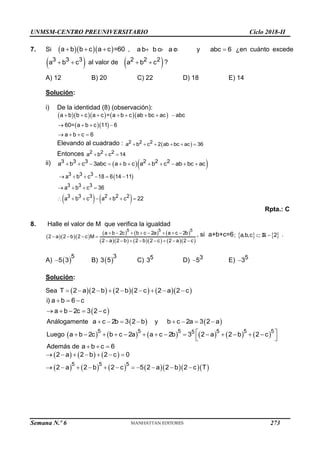 UNMSM-CENTRO PREUNIVERSITARIO Ciclo 2018-II
Semana N.º 6 (Prohibida su reproducción y venta) Pág. 62
7. Si    
a b b c a c =60
   , a b b c a c 1 1
   y abc 6
 ¿en cuánto excede
 
3 3 3
a b c
  al valor de  
2 2 2
a b c
  ?
A) 12 B) 20 C) 22 D) 18 E) 14
Solución:
i) De la identidad (8) (observación):
      
  
a b b c a c = a b c ab bc ac abc
60= a b c 11 6
a b c 6
       
   
   
Elevando al cuadrado :  
2 2 2
a b c 2 ab bc ac 36
     
Entonces 2 2 2
a b c 14
  
ii)   
3 3 3 2 2 2
a b c 3abc a b c a b c ab bc ac
          
 
   
3 3 3
3 3 3
3 3 3 2 2 2
a b c 18 6 14 11
a b c 36
a b c a b c 22
     
   
      
Rpta.: C
8. Halle el valor de M que verifica la igualdad
   
     
        
5 5 5
a b 2c b c 2a a c 2b
2 a 2 b 2 c M
2 a 2 b 2 b 2 c 2 a 2 c
       
   
       
, si a+b+c=6    
 
; a,b,c 2
R .
A)  
5
5 3
 B)  
3
3 5 C) 5
3 D) 3
5
 E) 5
3

Solución:
Sea         
        
T 2 a 2 b 2 b 2 c 2 a 2 c
 
i) a b 6 c
a b 2c 3 2 c
  
    
Análogamente  
a c 2b 3 2 b
    y  
b c 2a 3 2 a
   
Luego            
5 5 5 5 5 5
5
a b 2c b c 2a a c 2b 3 2 a 2 b 2 c
 
             
 
Además de a b c 6
  
     
          
      
          
5 5 5
2 a 2 b 2 c 0
2 a 2 b 2 c 5 2 a 2 b 2 c T
273
 