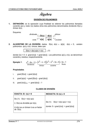 UNMSM-CENTRO PREUNIVERSITARIO Ciclo 2020-I
Semana Nº 7 (Prohibida su reproducción y venta) Pág. 32
Álgebra
DIVISIÓN DE POLINOMIOS
1. DEFINICIÓN: es la operación cuya finalidad es obtener los polinomios llamados
cociente q(x) y resto r(x) dados otros dos polinomios denominados dividendo D(x) y
divisor d(x).
Esquema:
2. ALGORITMO DE LA DIVISIÓN: dados D(x), d(x)  [x]; d(x)  0, existen
polinomios q(x) y r(x) únicos, tales que:
D(x) = d(x) q(x) + r(x) ...(1)
donde r(x) = 0 ó grad [r(x)] < grad [d(x)] . Los polinomios q(x) y r(x), se denominan
cociente y residuo, respectivamente.
Ejemplo 1: 5
Dividendo
x 8x 11
     
2 3 2
Resto
Divisor cociente
x x 2 x x 3x 5 3x 1
      
Propiedades
i. grad [D(x)]  grad [d(x)]
ii. grad [q(x)] = grad [D(x)] – grad [d(x)]
iii. grad [r(x)]max = grad [d(x)] – 1
CLASES DE DIVISIÓN
EXACTA: Si r(x) = 0 INEXACTA: Si r(x)  0
De (1): D(x) = d(x) q(x)
i) D(x) es divisible por d(x).
ii) d(x) es un divisor ó es un factor
de D(x).
De (1): D(x) = d(x) q(x) + r(x)
donde: 0  grad [r(x)] < grad [d(x)]
276
 