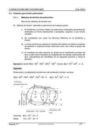 UNMSM-CENTRO PREUNIVERSITARIO Ciclo 2020-I
Semana Nº 7 (Prohibida su reproducción y venta) Pág. 33
2.1. Criterios para dividir polinomios:
2.1.1. Métodos de división de polinomios:
Dos de los métodos de división son:
A) Método de Horner: aplicable a polinomios de cualquier grado.
i) El dividendo y el divisor deben ser polinomios ordenados generalmente
ordenados en forma decreciente y completos, respecto a una misma
variable.
ii) Se completará con ceros los términos faltantes en el dividendo y
divisor.
iii) La línea vertical que separa el cociente del residuo se obtiene contando
de derecha a izquierda tantas columnas como nos indica el grado del
divisor.
iv) El resultado de cada columna se divide por el coeficiente principal del
d(x), y este nuevo resultado se multiplica por los demás coeficientes del
d(x), colocándose los resultados en la siguiente columna y hacia la
derecha.
Ejemplo 2: dividir
5 4 3 2
D(x) 8x 16x 20x 12x 3
     entre
3 2
d(x) 4x 2x x 2
    .
Solución:
Ordenando y completando los términos del dividendo y divisor, se tiene:
5 4 3 2
D(x) 8x 16x 20x 12x 0x 3
      ,
3 2
d(x) 4x 2x x 2
   
coeficiente
principal deldivisor
coeficientes del dividendo
coeficientes del
coeficientes del cociente
resto
4 8 16 20 12 0 3
2 4 2 4
1 6 3 6
12
2 8 4 8
16
2 3 4 3 2 5

  
 
  
 
Cociente
2
q(x) 2x 3x 4
  
Resto
2
r(x) 3x 2x 5
  
Demás
coeficientes
del
divisor
con
signo
cambiado
7
5
A
B
C
D
E
F
277
 