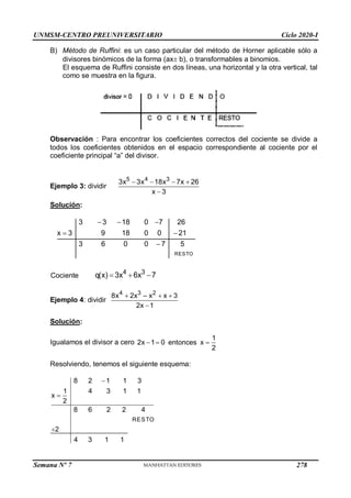 UNMSM-CENTRO PREUNIVERSITARIO Ciclo 2020-I
Semana Nº 7 (Prohibida su reproducción y venta) Pág. 34
B) Método de Ruffini: es un caso particular del método de Horner aplicable sólo a
divisores binómicos de la forma (ax b), o transformables a binomios.
El esquema de Ruffini consiste en dos líneas, una horizontal y la otra vertical, tal
como se muestra en la figura.
Observación : Para encontrar los coeficientes correctos del cociente se divide a
todos los coeficientes obtenidos en el espacio correspondiente al cociente por el
coeficiente principal “a” del divisor.
Ejemplo 3: dividir
5 4 3
3x 3x 18x 7x 26
x 3
   

Solución:
RESTO
3 3 18 0 7 26
x 3 9 18 0 0 21
3 6 0 0 7 5
  
 

Cociente
4 3
q(x) 3x 6x 7
  
Ejemplo 4: dividir
  

4 3 2
8x 2x – x x 3
2x 1
Solución:
Igualamos el divisor a cero   
1
2x 1 0 entonces x
2
Resolviendo, tenemos el siguiente esquema:
RESTO
8 2 1 1 3
1 4 3 1 1
x
2
8 6 2 2 4
2
4 3 1 1



278
 