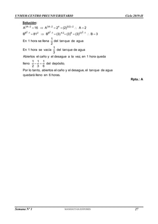 UNMSM-CENTRO PREUNIVERSITARIO Ciclo 2019-II
Semana Nº 1 (Prohibida su reproducción y venta) Pág. 55
Solución:
2 2 2
3A 2 3A 2 4 3(2) 2
B 1 2 B 1 4.2 8 (3) 1
A 16 A 2 (2) A 2
B 81 B (3) (3) (3) B 3
1
En 1 hora se llena del tanque de agua
2
1
En 1 hora se vacía del tanque de agua
3
Abiertos el caño y el desague a la vez, en 1 hora queda
1 1 1
lleno del depósit
2 3 6
  
  
     
      
  o.
Por lo tanto, abiertos el caño y el desague, el tanque de agua
quedará lleno en 6 horas.
Rpta.: A
27
 